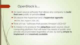 OpenStack is…
 An open source software that allows any company to build
their own public or private cloud
 Sits above the hypervisor and is hypervisor agnostic
 KVM, Xen, Hyper-V, ESX, LXC.
 Think of it as: “software that powers Amazon’s ECS+S3”
 Its mission is to produce the ubiquitous open source cloud
computing platform that will meet the needs of public and
private cloud providers regardless of size, by being simple to
implement and massively scalable.
 