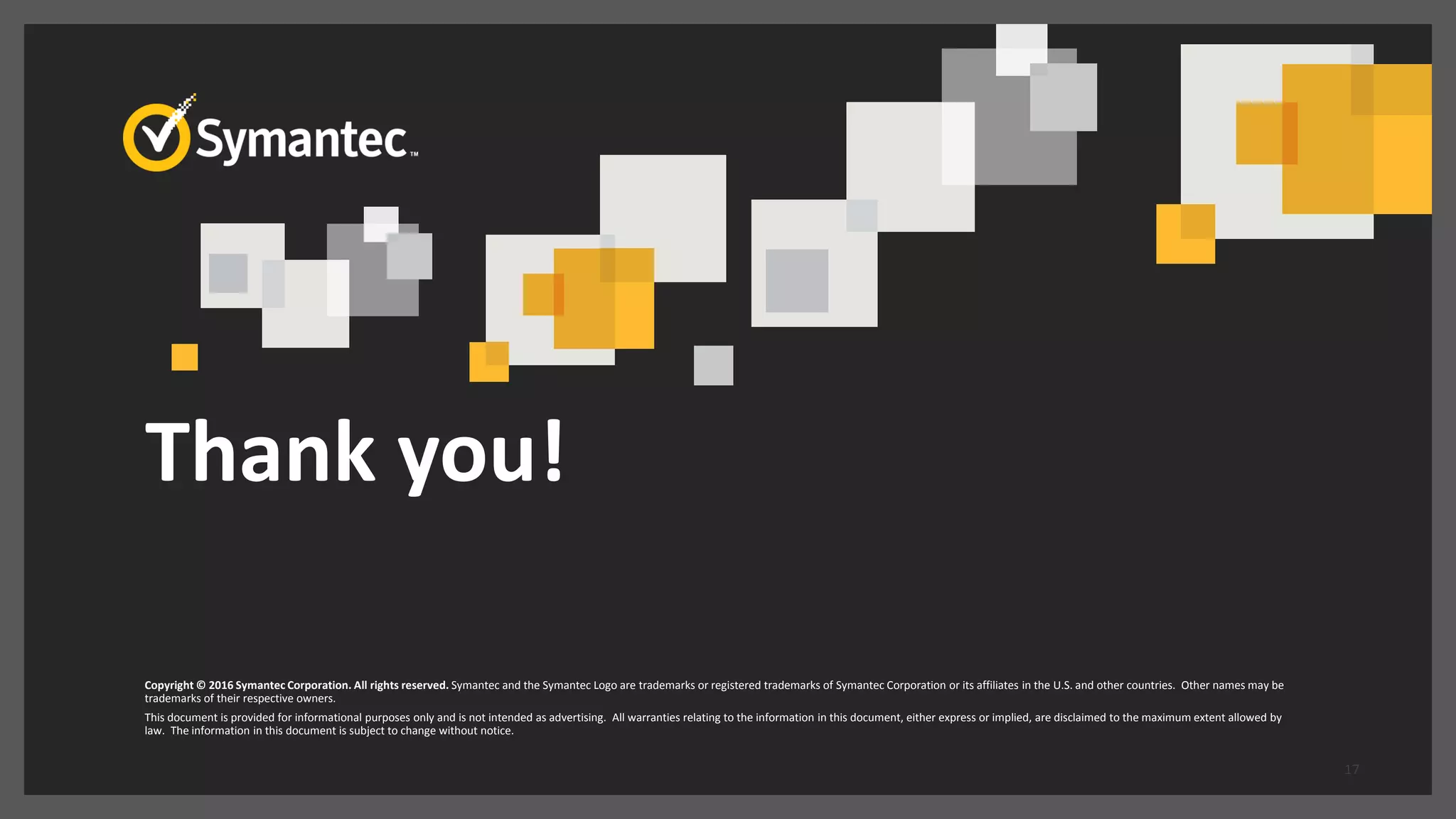 Thank you!
Copyright © 2016 Symantec Corporation. All rights reserved. Symantec and the Symantec Logo are trademarks or registered trademarks of Symantec Corporation or its affiliates in the U.S. and other countries. Other names may be
trademarks of their respective owners.
This document is provided for informational purposes only and is not intended as advertising. All warranties relating to the information in this document, either express or implied, are disclaimed to the maximum extent allowed by
law. The information in this document is subject to change without notice.
17
 