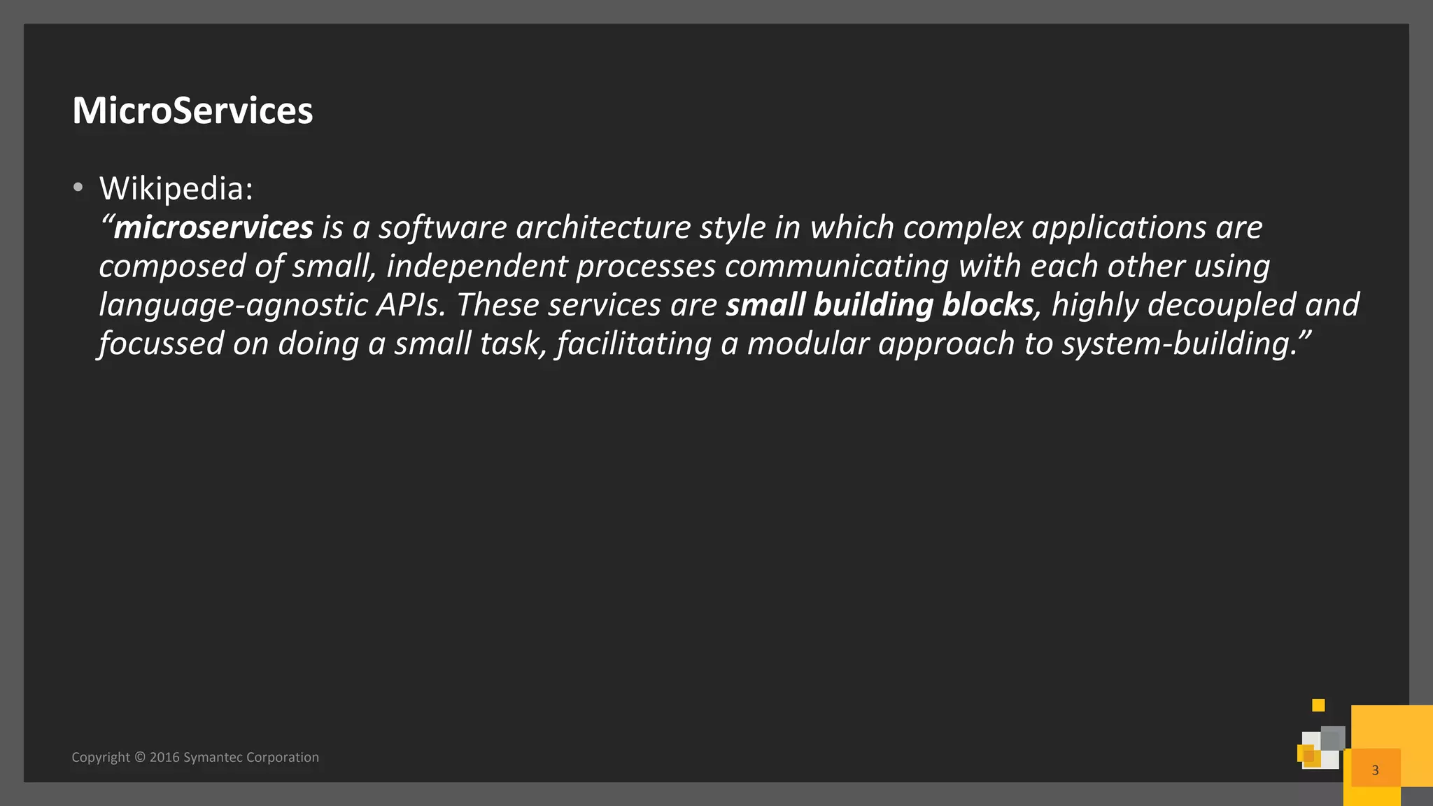 MicroServices
• Wikipedia:
“microservices is a software architecture style in which complex applications are
composed of small, independent processes communicating with each other using
language-agnostic APIs. These services are small building blocks, highly decoupled and
focussed on doing a small task, facilitating a modular approach to system-building.”
Copyright © 2016 Symantec Corporation
3
 