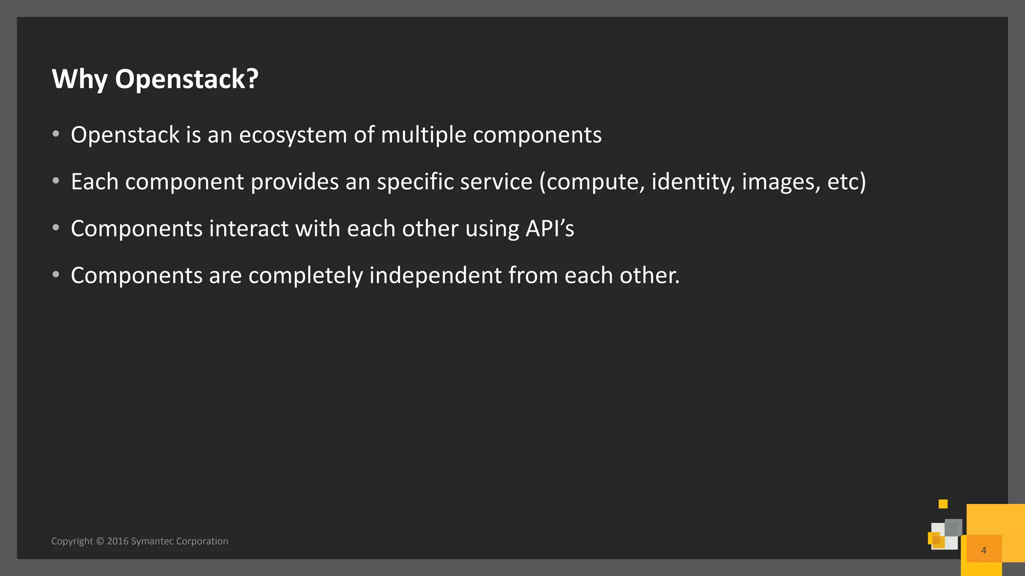 Why Openstack?
• Openstack is an ecosystem of multiple components
• Each component provides an specific service (compute, identity, images, etc)
• Components interact with each other using API’s
• Components are completely independent from each other.
Copyright © 2016 Symantec Corporation
4
 
