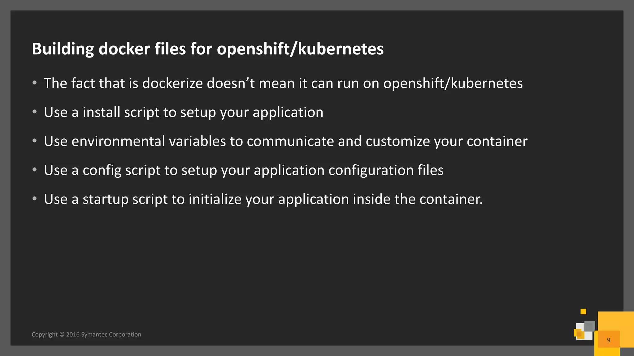 Building docker files for openshift/kubernetes
• The fact that is dockerize doesn’t mean it can run on openshift/kubernetes
• Use a install script to setup your application
• Use environmental variables to communicate and customize your container
• Use a config script to setup your application configuration files
• Use a startup script to initialize your application inside the container.
Copyright © 2016 Symantec Corporation
9
 