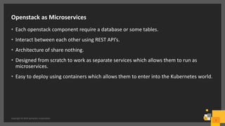 Openstack as Microservices
• Each openstack component require a database or some tables.
• Interact between each other using REST API’s.
• Architecture of share nothing.
• Designed from scratch to work as separate services which allows them to run as
microservices.
• Easy to deploy using containers which allows them to enter into the Kubernetes world.
Copyright © 2016 Symantec Corporation
5
 