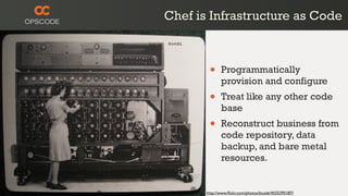Chef is Infrastructure as Code



        •     Programmatically
              provision and configure
        •     Treat like any other code
              base
        •     Reconstruct business from
              code repository, data
              backup, and bare metal
              resources.


       http://www.ﬂickr.com/photos/louisb/4555295187/
 