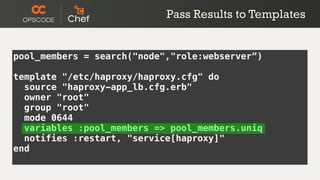 Pass Results to Templates


pool_members = search("node","role:webserver”)

template "/etc/haproxy/haproxy.cfg" do
  source "haproxy-app_lb.cfg.erb"
  owner "root"
  group "root"
  mode 0644
  variables :pool_members => pool_members.uniq
  notifies :restart, "service[haproxy]"
end
 