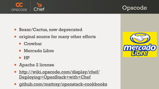 Opscode


•   Bexar/Cactus, now deprecated
•   original source for many other efforts
    •   Crowbar
    •   Mercado Libre
    •   HP
•   Apache 2 license
•   http://wiki.opscode.com/display/chef/
    Deploying+OpenStack+with+Chef
•   github.com/mattray/openstack-cookbooks
 