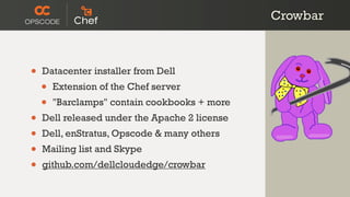 Crowbar



•   Datacenter installer from Dell
    •   Extension of the Chef server
    •   "Barclamps" contain cookbooks + more
•   Dell released under the Apache 2 license
•   Dell, enStratus, Opscode & many others
•   Mailing list and Skype
•   github.com/dellcloudedge/crowbar
 