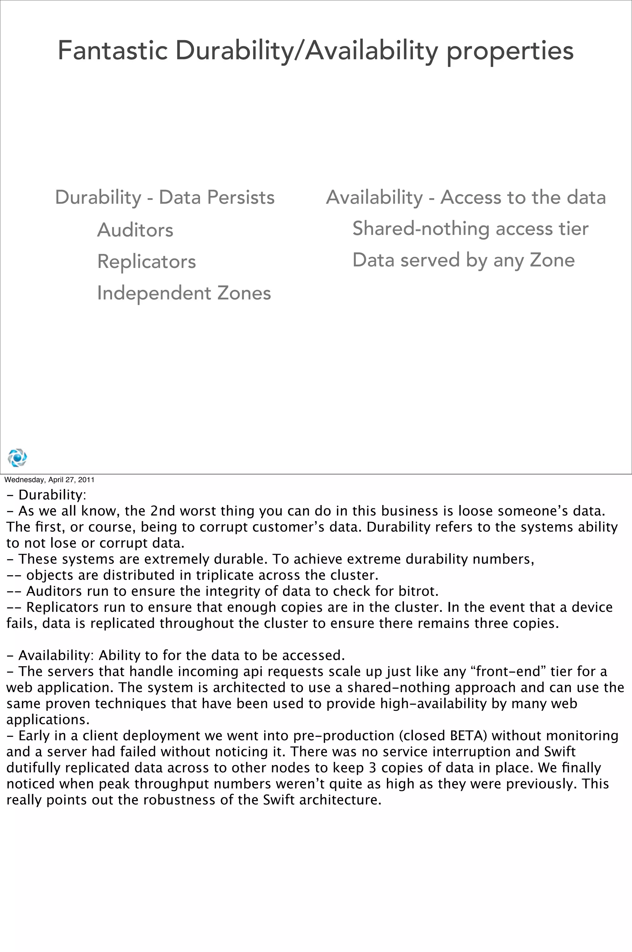 Fantastic Durability/Availability properties




             Durability - Data Persists          Availability - Access to the data
                            Auditors                 Shared-nothing access tier
                            Replicators              Data served by any Zone
                            Independent Zones




Wednesday, April 27, 2011

- Durability:
- As we all know, the 2nd worst thing you can do in this business is loose someone’s data.
The ﬁrst, or course, being to corrupt customer’s data. Durability refers to the systems ability
to not lose or corrupt data.
- These systems are extremely durable. To achieve extreme durability numbers,
-- objects are distributed in triplicate across the cluster.
-- Auditors run to ensure the integrity of data to check for bitrot.
-- Replicators run to ensure that enough copies are in the cluster. In the event that a device
fails, data is replicated throughout the cluster to ensure there remains three copies.

- Availability: Ability to for the data to be accessed.
- The servers that handle incoming api requests scale up just like any “front-end” tier for a
web application. The system is architected to use a shared-nothing approach and can use the
same proven techniques that have been used to provide high-availability by many web
applications.
- Early in a client deployment we went into pre-production (closed BETA) without monitoring
and a server had failed without noticing it. There was no service interruption and Swift
dutifully replicated data across to other nodes to keep 3 copies of data in place. We ﬁnally
noticed when peak throughput numbers weren’t quite as high as they were previously. This
really points out the robustness of the Swift architecture.
 