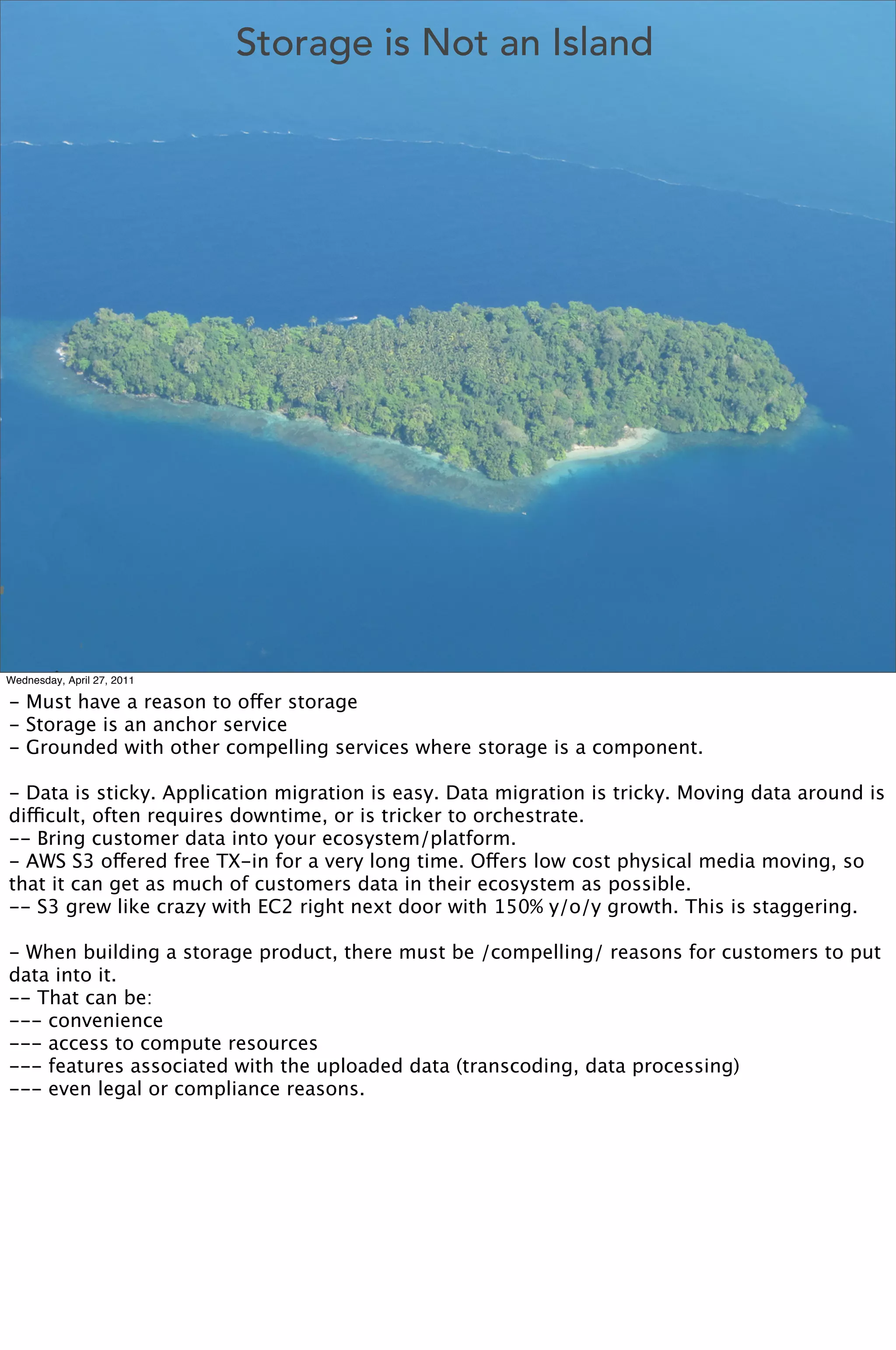 Storage is Not an Island




Wednesday, April 27, 2011

- Must have a reason to offer storage
- Storage is an anchor service
- Grounded with other compelling services where storage is a component.

- Data is sticky. Application migration is easy. Data migration is tricky. Moving data around is
difficult, often requires downtime, or is tricker to orchestrate.
-- Bring customer data into your ecosystem/platform.
- AWS S3 offered free TX-in for a very long time. Offers low cost physical media moving, so
that it can get as much of customers data in their ecosystem as possible. 
-- S3 grew like crazy with EC2 right next door with 150% y/o/y growth. This is staggering.

- When building a storage product, there must be /compelling/ reasons for customers to put
data into it.
-- That can be:
--- convenience
--- access to compute resources
--- features associated with the uploaded data (transcoding, data processing)
--- even legal or compliance reasons.
 