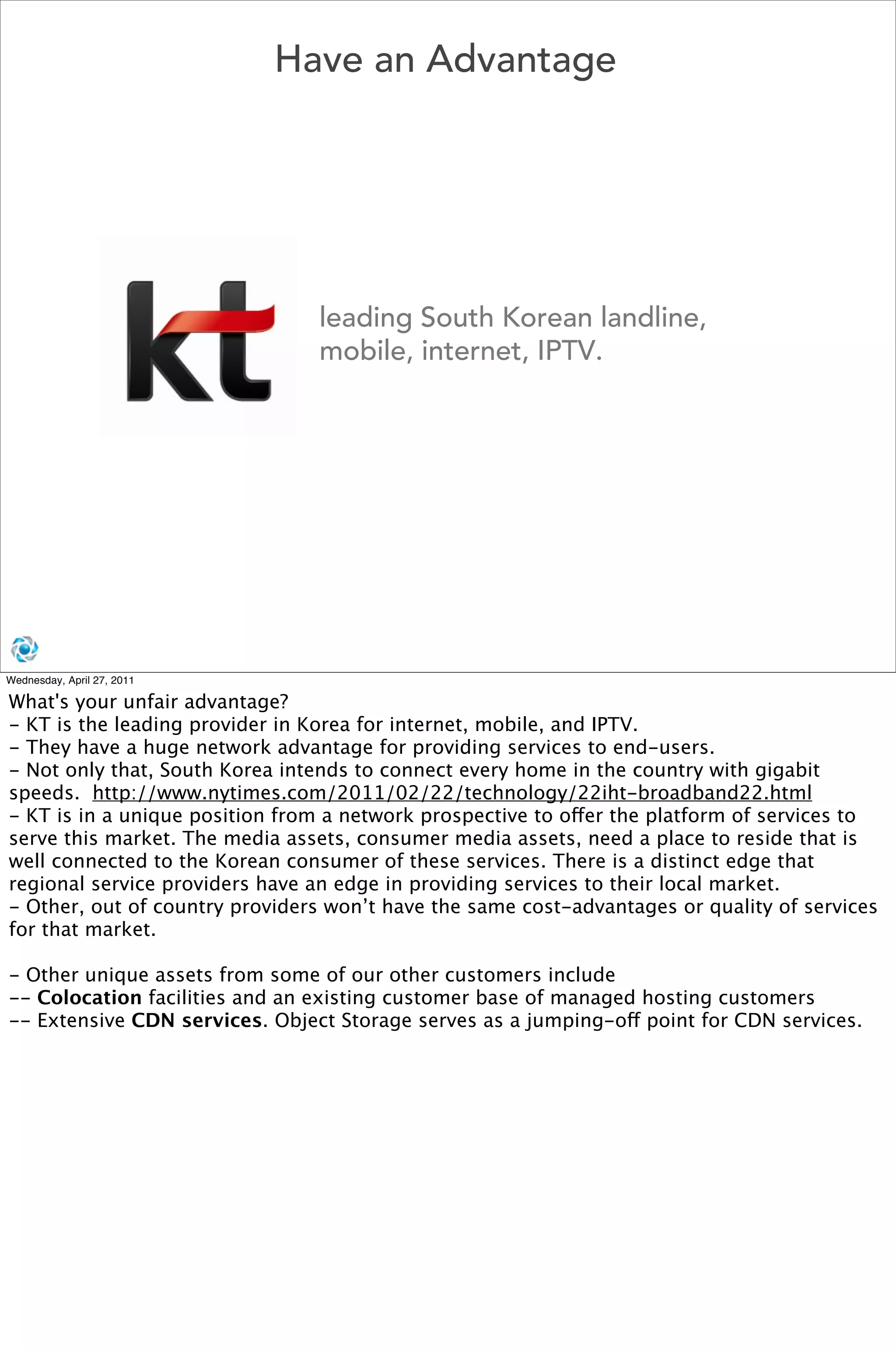 Have an Advantage




                                leading South Korean landline,
                                mobile, internet, IPTV.




Wednesday, April 27, 2011

What's your unfair advantage?
- KT is the leading provider in Korea for internet, mobile, and IPTV.
- They have a huge network advantage for providing services to end-users.
- Not only that, South Korea intends to connect every home in the country with gigabit
speeds.  http://www.nytimes.com/2011/02/22/technology/22iht-broadband22.html
- KT is in a unique position from a network prospective to offer the platform of services to
serve this market. The media assets, consumer media assets, need a place to reside that is
well connected to the Korean consumer of these services. There is a distinct edge that
regional service providers have an edge in providing services to their local market. 
- Other, out of country providers won’t have the same cost-advantages or quality of services
for that market.

- Other unique assets from some of our other customers include
-- Colocation facilities and an existing customer base of managed hosting customers
-- Extensive CDN services. Object Storage serves as a jumping-off point for CDN services. 
 