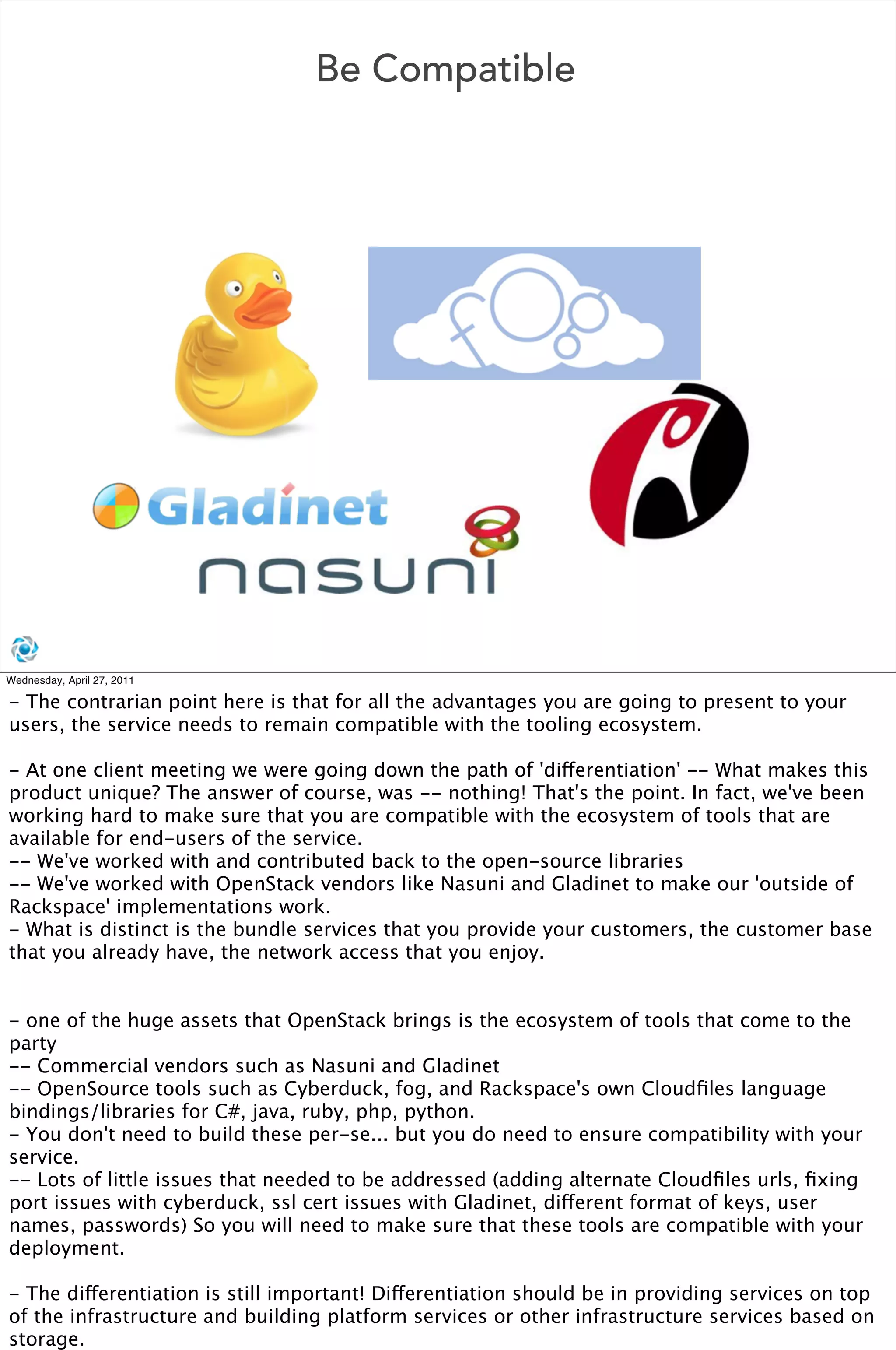 Be Compatible




Wednesday, April 27, 2011

- The contrarian point here is that for all the advantages you are going to present to your
users, the service needs to remain compatible with the tooling ecosystem.

- At one client meeting we were going down the path of 'differentiation' -- What makes this
product unique? The answer of course, was -- nothing! That's the point. In fact, we've been
working hard to make sure that you are compatible with the ecosystem of tools that are
available for end-users of the service. 
-- We've worked with and contributed back to the open-source libraries
-- We've worked with OpenStack vendors like Nasuni and Gladinet to make our 'outside of
Rackspace' implementations work.
- What is distinct is the bundle services that you provide your customers, the customer base
that you already have, the network access that you enjoy. 


- one of the huge assets that OpenStack brings is the ecosystem of tools that come to the
party
-- Commercial vendors such as Nasuni and Gladinet
-- OpenSource tools such as Cyberduck, fog, and Rackspace's own Cloudﬁles language
bindings/libraries for C#, java, ruby, php, python.
- You don't need to build these per-se... but you do need to ensure compatibility with your
service. 
-- Lots of little issues that needed to be addressed (adding alternate Cloudﬁles urls, ﬁxing
port issues with cyberduck, ssl cert issues with Gladinet, different format of keys, user
names, passwords) So you will need to make sure that these tools are compatible with your
deployment. 

- The differentiation is still important! Differentiation should be in providing services on top
of the infrastructure and building platform services or other infrastructure services based on
storage.
 