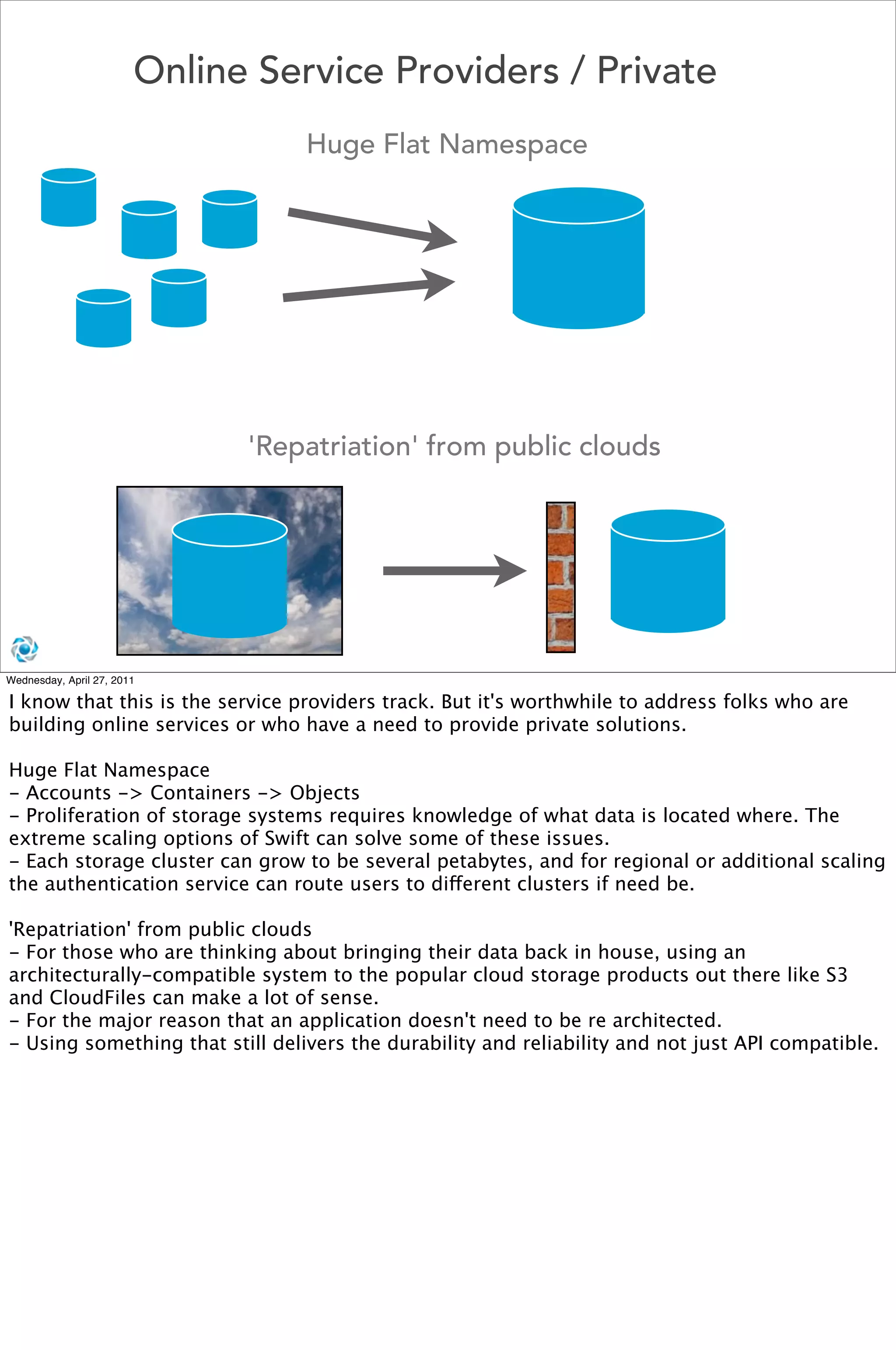 Online Service Providers / Private
                                  Huge Flat Namespace




                              'Repatriation' from public clouds




Wednesday, April 27, 2011

I know that this is the service providers track. But it's worthwhile to address folks who are
building online services or who have a need to provide private solutions.

Huge Flat Namespace
- Accounts -> Containers -> Objects
- Proliferation of storage systems requires knowledge of what data is located where. The
extreme scaling options of Swift can solve some of these issues.
- Each storage cluster can grow to be several petabytes, and for regional or additional scaling
the authentication service can route users to different clusters if need be.

'Repatriation' from public clouds
- For those who are thinking about bringing their data back in house, using an
architecturally-compatible system to the popular cloud storage products out there like S3
and CloudFiles can make a lot of sense.
- For the major reason that an application doesn't need to be re architected.
- Using something that still delivers the durability and reliability and not just API compatible.
 