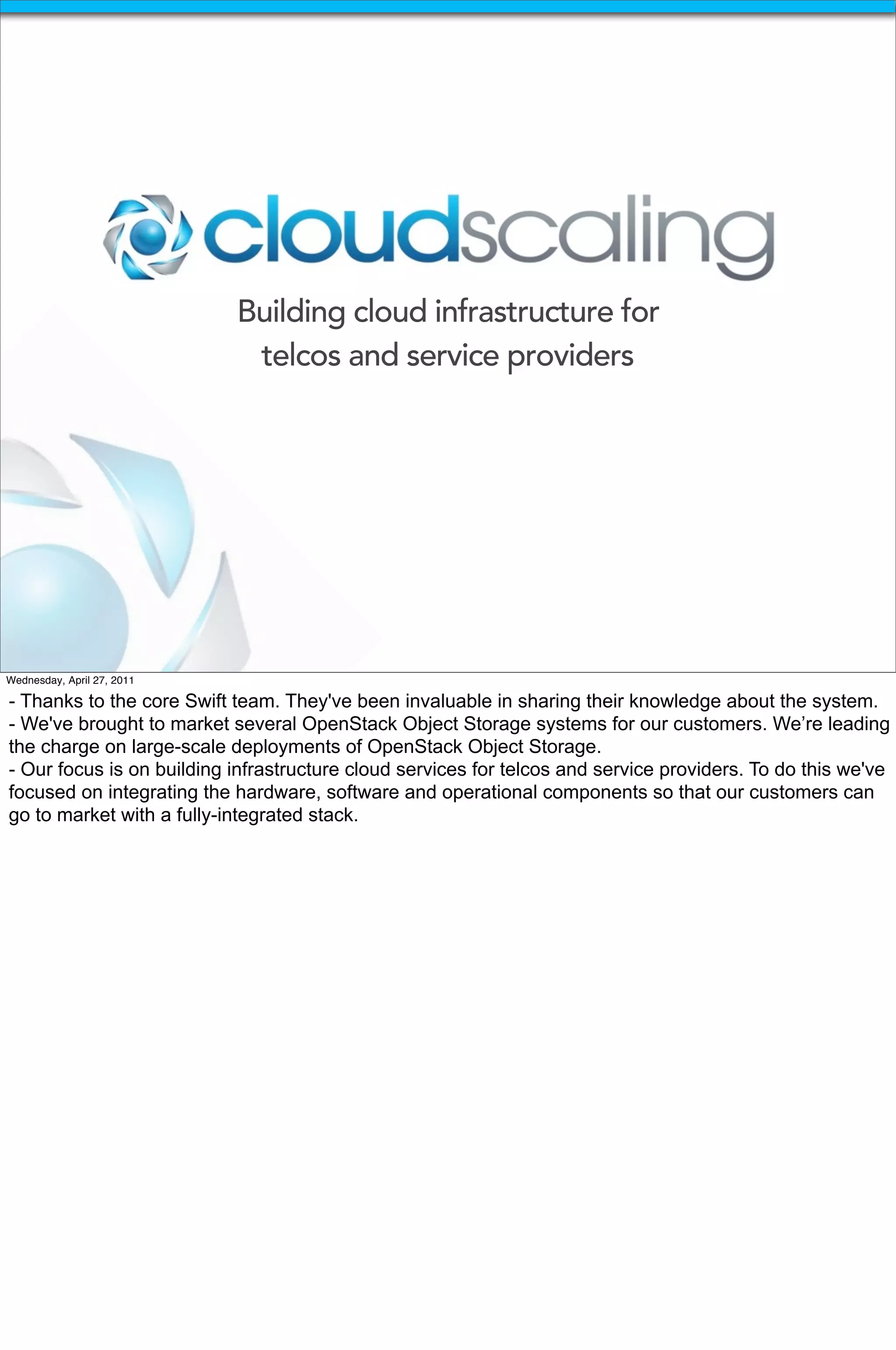 Building cloud infrastructure for
                             telcos and service providers




Wednesday, April 27, 2011

- Thanks to the core Swift team. They've been invaluable in sharing their knowledge about the system.
- We've brought to market several OpenStack Object Storage systems for our customers. We’re leading
the charge on large-scale deployments of OpenStack Object Storage.
- Our focus is on building infrastructure cloud services for telcos and service providers. To do this we've
focused on integrating the hardware, software and operational components so that our customers can
go to market with a fully-integrated stack.
 