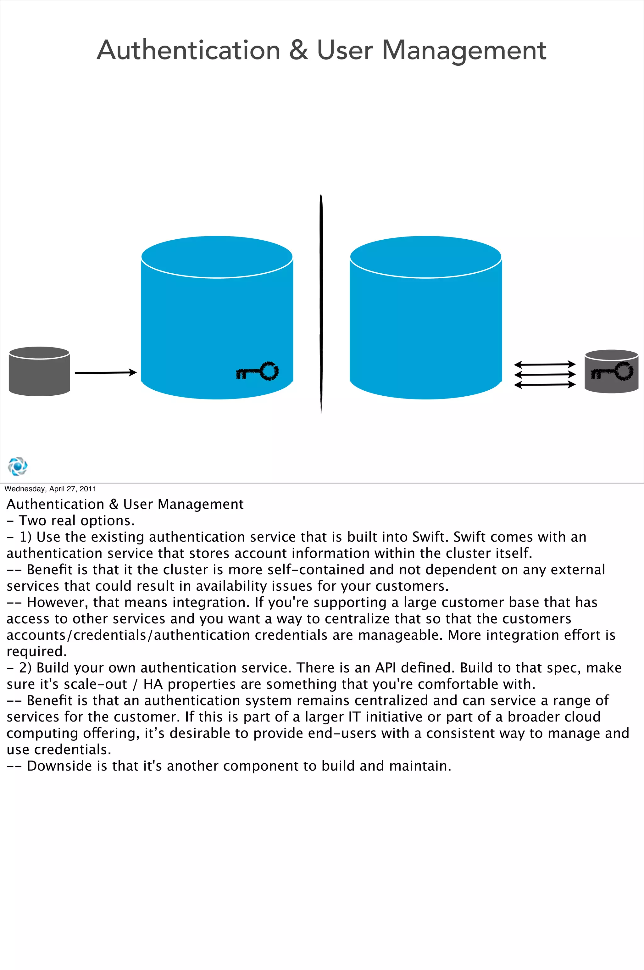 Authentication & User Management




Wednesday, April 27, 2011

Authentication & User Management
- Two real options. 
- 1) Use the existing authentication service that is built into Swift. Swift comes with an
authentication service that stores account information within the cluster itself. 
-- Beneﬁt is that it the cluster is more self-contained and not dependent on any external
services that could result in availability issues for your customers.
-- However, that means integration. If you're supporting a large customer base that has
access to other services and you want a way to centralize that so that the customers
accounts/credentials/authentication credentials are manageable. More integration effort is
required.
- 2) Build your own authentication service. There is an API deﬁned. Build to that spec, make
sure it's scale-out / HA properties are something that you're comfortable with.
-- Beneﬁt is that an authentication system remains centralized and can service a range of
services for the customer. If this is part of a larger IT initiative or part of a broader cloud
computing offering, it’s desirable to provide end-users with a consistent way to manage and
use credentials. 
-- Downside is that it's another component to build and maintain.
 