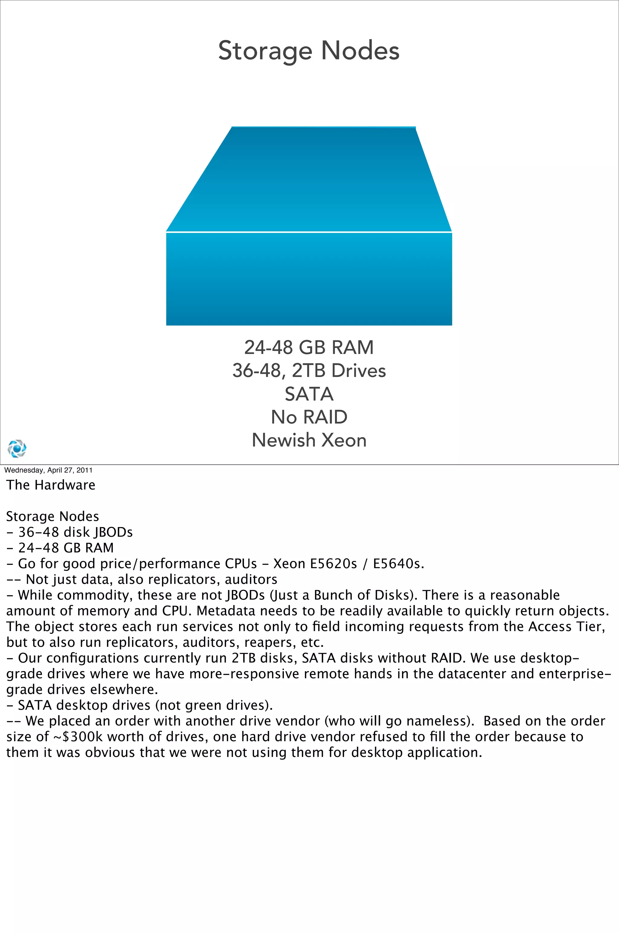 Storage Nodes




                                   24-48 GB RAM
                                  36-48, 2TB Drives
                                        SATA
                                      No RAID
                                    Newish Xeon
Wednesday, April 27, 2011

The Hardware

Storage Nodes
- 36-48 disk JBODs
- 24-48 GB RAM
- Go for good price/performance CPUs - Xeon E5620s / E5640s.
-- Not just data, also replicators, auditors
- While commodity, these are not JBODs (Just a Bunch of Disks). There is a reasonable
amount of memory and CPU. Metadata needs to be readily available to quickly return objects.
The object stores each run services not only to ﬁeld incoming requests from the Access Tier,
but to also run replicators, auditors, reapers, etc. 
- Our conﬁgurations currently run 2TB disks, SATA disks without RAID. We use desktop-
grade drives where we have more-responsive remote hands in the datacenter and enterprise-
grade drives elsewhere.
- SATA desktop drives (not green drives). 
-- We placed an order with another drive vendor (who will go nameless).  Based on the order
size of ~$300k worth of drives, one hard drive vendor refused to ﬁll the order because to
them it was obvious that we were not using them for desktop application.
 
