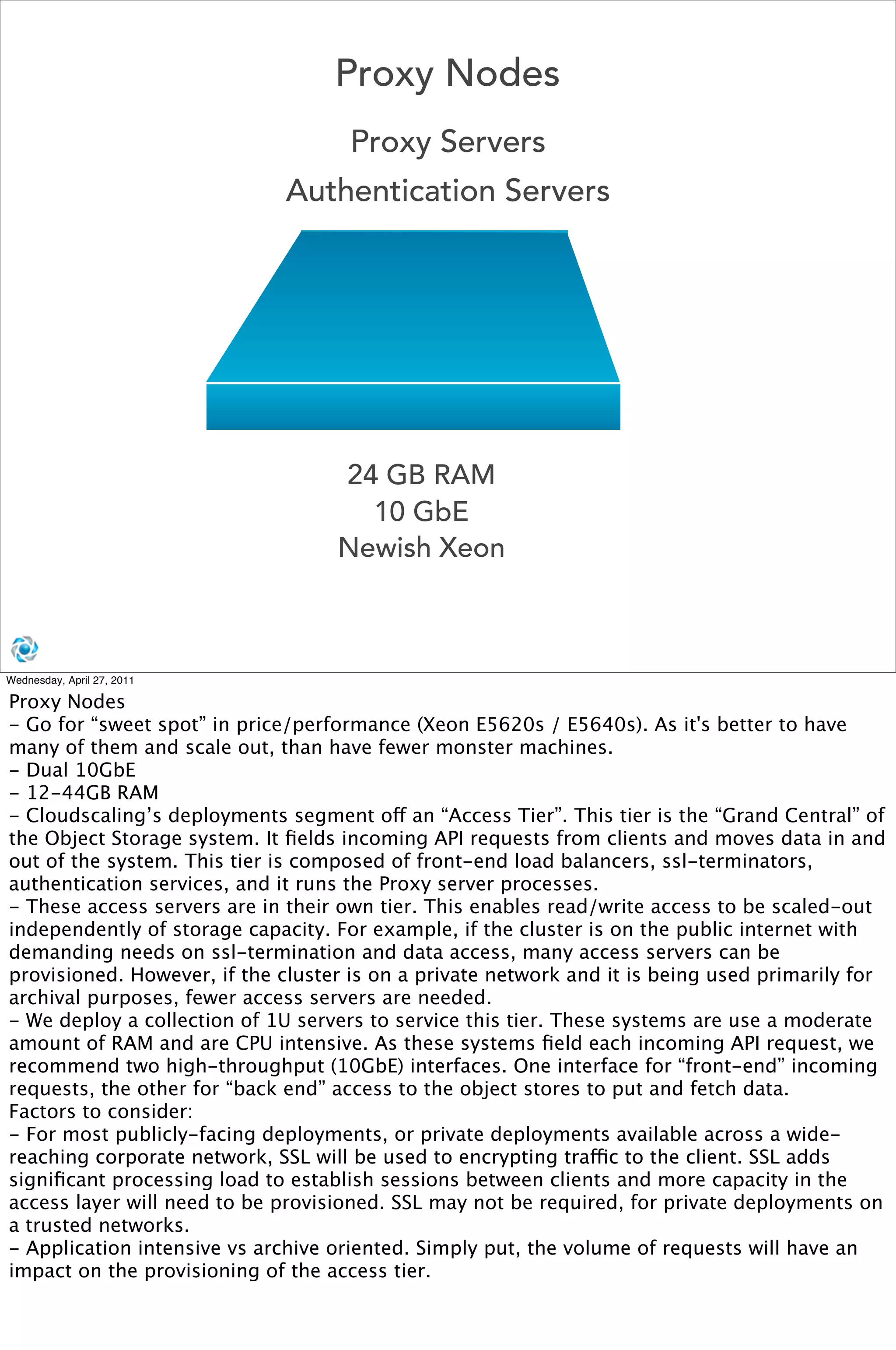 Proxy Nodes
                                    Proxy Servers
                              Authentication Servers




                                   24 GB RAM
                                     10 GbE
                                   Newish Xeon



Wednesday, April 27, 2011

Proxy Nodes
- Go for “sweet spot” in price/performance (Xeon E5620s / E5640s). As it's better to have
many of them and scale out, than have fewer monster machines. 
- Dual 10GbE
- 12-44GB RAM
- Cloudscaling’s deployments segment off an “Access Tier”. This tier is the “Grand Central” of
the Object Storage system. It ﬁelds incoming API requests from clients and moves data in and
out of the system. This tier is composed of front-end load balancers, ssl-terminators,
authentication services, and it runs the Proxy server processes.
- These access servers are in their own tier. This enables read/write access to be scaled-out
independently of storage capacity. For example, if the cluster is on the public internet with
demanding needs on ssl-termination and data access, many access servers can be
provisioned. However, if the cluster is on a private network and it is being used primarily for
archival purposes, fewer access servers are needed.
- We deploy a collection of 1U servers to service this tier. These systems are use a moderate
amount of RAM and are CPU intensive. As these systems ﬁeld each incoming API request, we
recommend two high-throughput (10GbE) interfaces. One interface for “front-end” incoming
requests, the other for “back end” access to the object stores to put and fetch data. 
Factors to consider:
- For most publicly-facing deployments, or private deployments available across a wide-
reaching corporate network, SSL will be used to encrypting traffic to the client. SSL adds
signiﬁcant processing load to establish sessions between clients and more capacity in the
access layer will need to be provisioned. SSL may not be required, for private deployments on
a trusted networks.
- Application intensive vs archive oriented. Simply put, the volume of requests will have an
impact on the provisioning of the access tier.
 