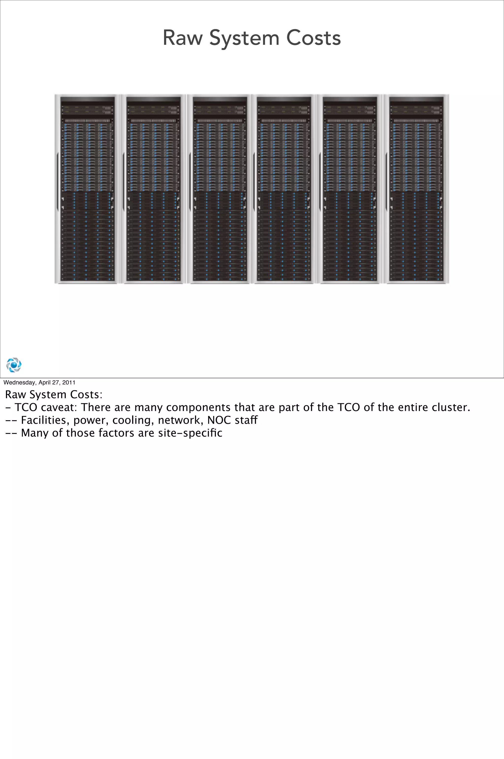 Raw System Costs




Wednesday, April 27, 2011

Raw System Costs:
- TCO caveat: There are many components that are part of the TCO of the entire cluster.
-- Facilities, power, cooling, network, NOC staff
-- Many of those factors are site-speciﬁc
 