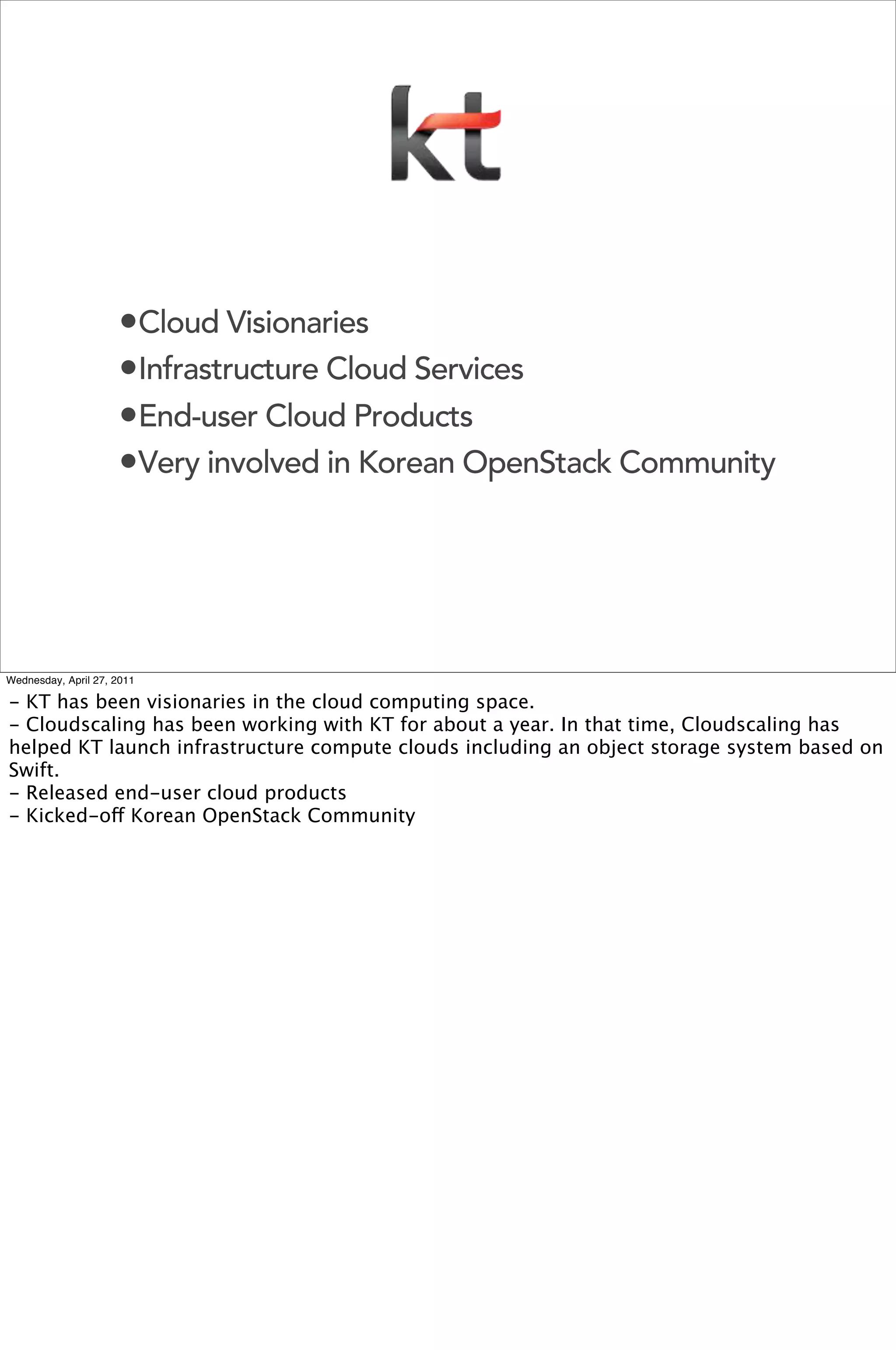 •Cloud Visionaries
                     •Infrastructure Cloud Services
                     •End-user Cloud Products
                     •Very involved in Korean OpenStack Community




Wednesday, April 27, 2011

- KT has been visionaries in the cloud computing space.
- Cloudscaling has been working with KT for about a year. In that time, Cloudscaling has
helped KT launch infrastructure compute clouds including an object storage system based on
Swift.
- Released end-user cloud products
- Kicked-off Korean OpenStack Community
 