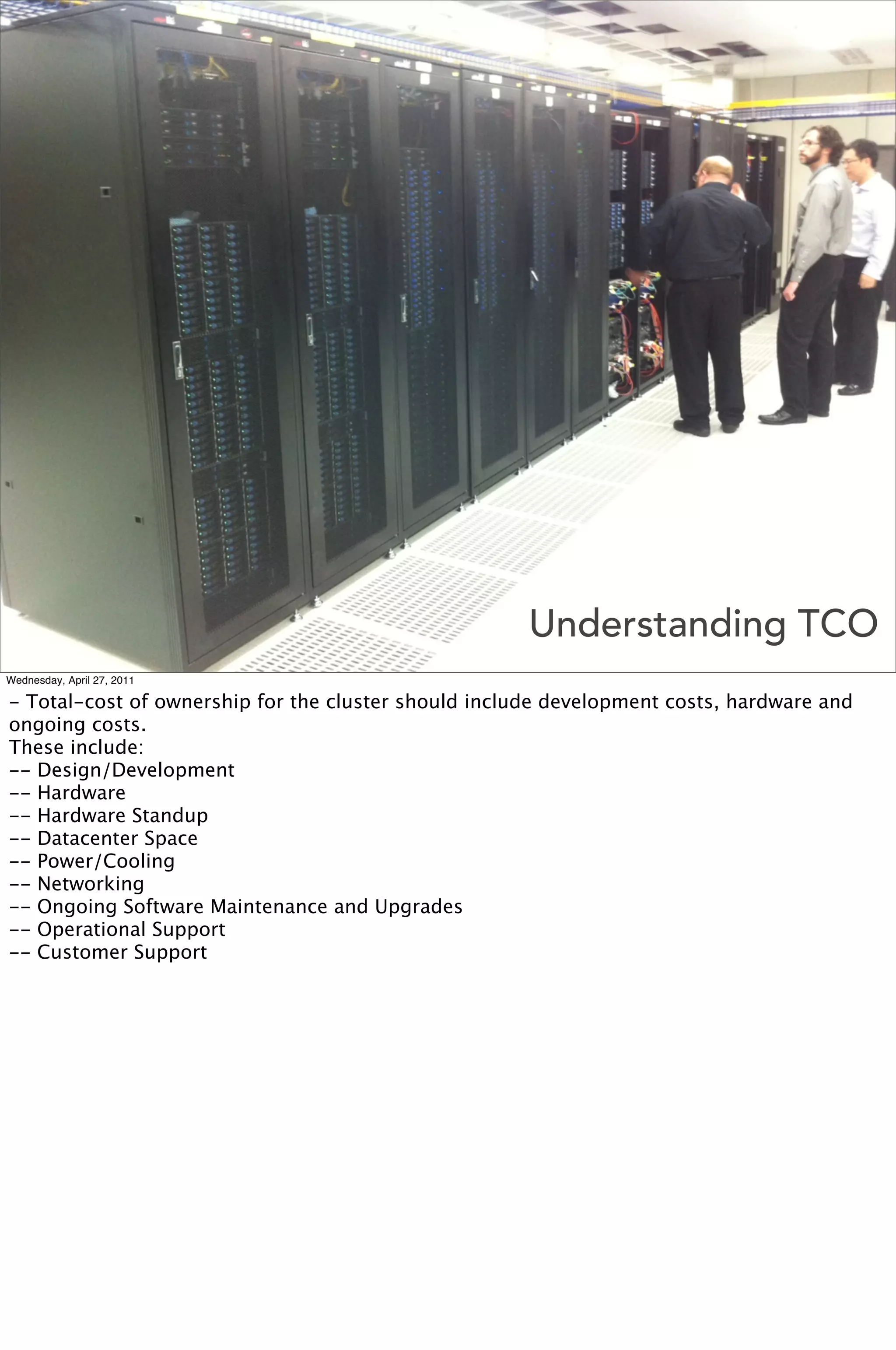 Understanding TCO
Wednesday, April 27, 2011

- Total-cost of ownership for the cluster should include development costs, hardware and
ongoing costs.
These include:
-- Design/Development
-- Hardware
-- Hardware Standup
-- Datacenter Space
-- Power/Cooling
-- Networking
-- Ongoing Software Maintenance and Upgrades
-- Operational Support
-- Customer Support
 