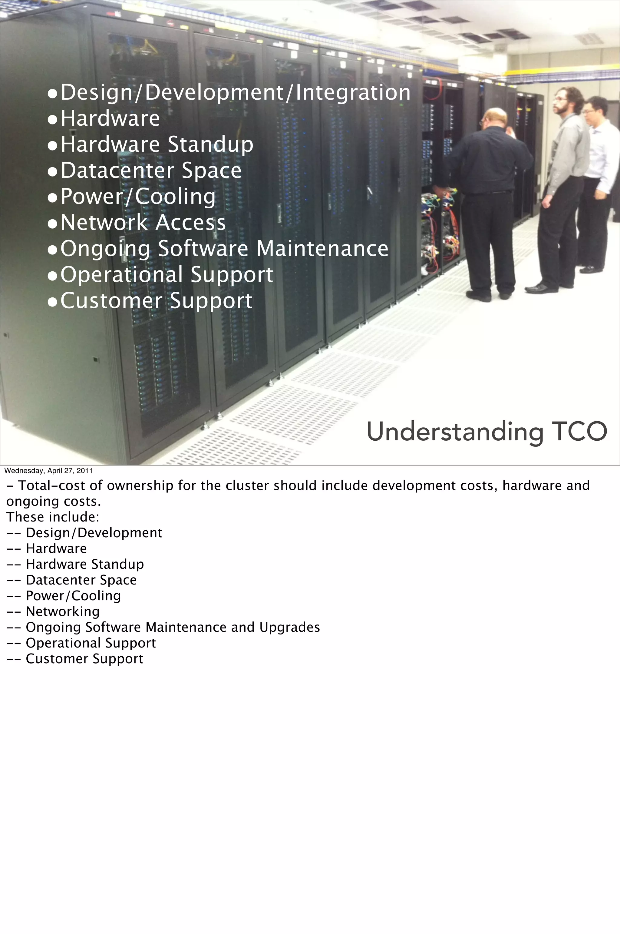 •Design/Development/Integration
           •Hardware
           •Hardware Standup
           •Datacenter Space
           •Power/Cooling
           •Network Access
           •Ongoing Software Maintenance
           •Operational Support
           •Customer Support



                                                      Understanding TCO
Wednesday, April 27, 2011

- Total-cost of ownership for the cluster should include development costs, hardware and
ongoing costs.
These include:
-- Design/Development
-- Hardware
-- Hardware Standup
-- Datacenter Space
-- Power/Cooling
-- Networking
-- Ongoing Software Maintenance and Upgrades
-- Operational Support
-- Customer Support
 
