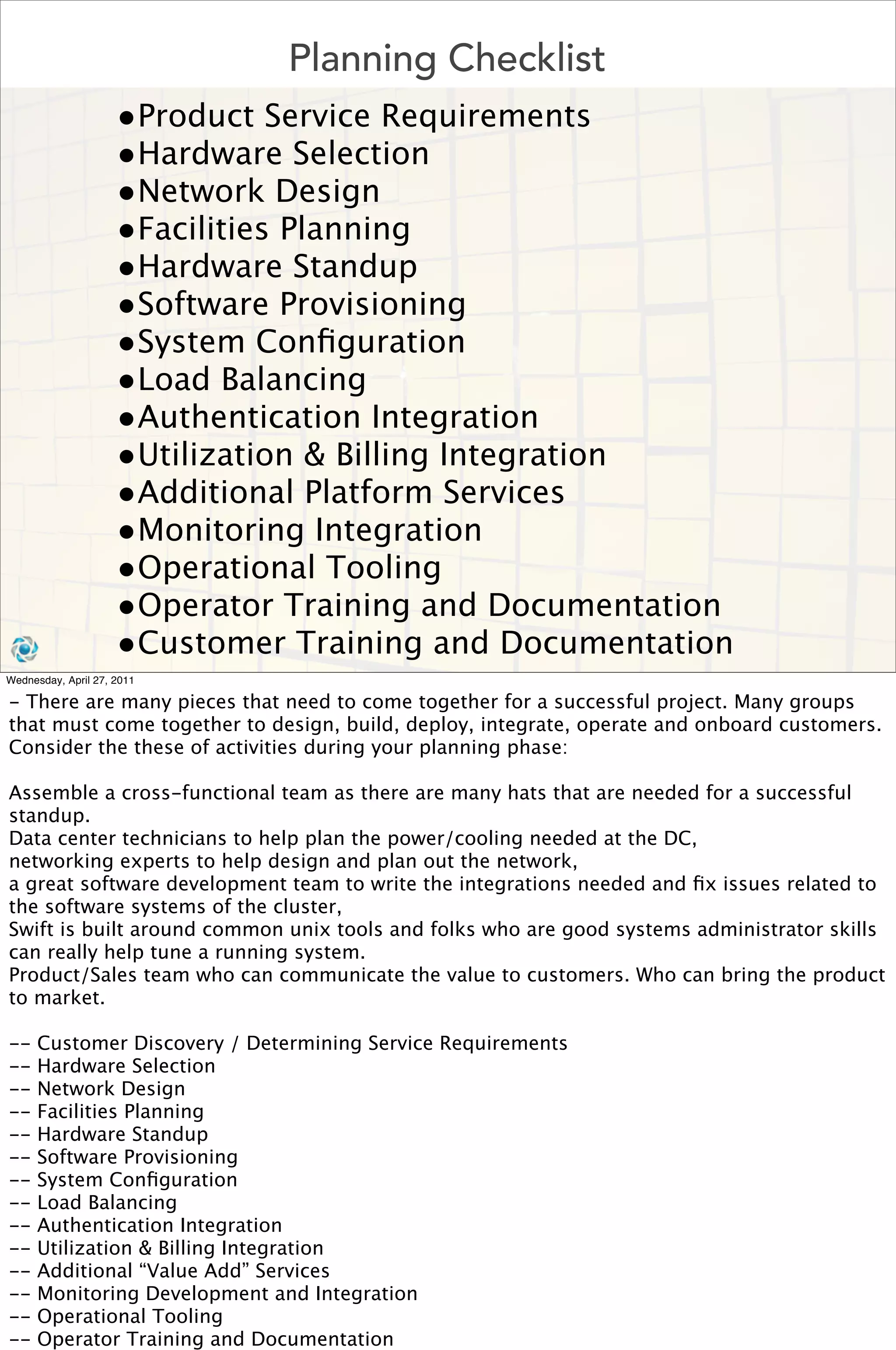Planning Checklist
                     •Product Service Requirements
                     •Hardware Selection
                     •Network Design
                     •Facilities Planning
                     •Hardware Standup
                     •Software Provisioning
                     •System Conﬁguration
                     •Load Balancing
                     •Authentication Integration
                     •Utilization & Billing Integration
                     •Additional Platform Services
                     •Monitoring Integration
                     •Operational Tooling
                     •Operator Training and Documentation
                     •Customer Training and Documentation
Wednesday, April 27, 2011

- There are many pieces that need to come together for a successful project. Many groups
that must come together to design, build, deploy, integrate, operate and onboard customers.
Consider the these of activities during your planning phase:

Assemble a cross-functional team as there are many hats that are needed for a successful
standup.
Data center technicians to help plan the power/cooling needed at the DC,
networking experts to help design and plan out the network,
a great software development team to write the integrations needed and ﬁx issues related to
the software systems of the cluster,
Swift is built around common unix tools and folks who are good systems administrator skills
can really help tune a running system.
Product/Sales team who can communicate the value to customers. Who can bring the product
to market.

--    Customer Discovery / Determining Service Requirements
--    Hardware Selection
--    Network Design
--    Facilities Planning
--    Hardware Standup
--    Software Provisioning
--    System Conﬁguration
--    Load Balancing
--    Authentication Integration
--    Utilization & Billing Integration
--    Additional “Value Add” Services
--    Monitoring Development and Integration
--    Operational Tooling
--    Operator Training and Documentation
 
