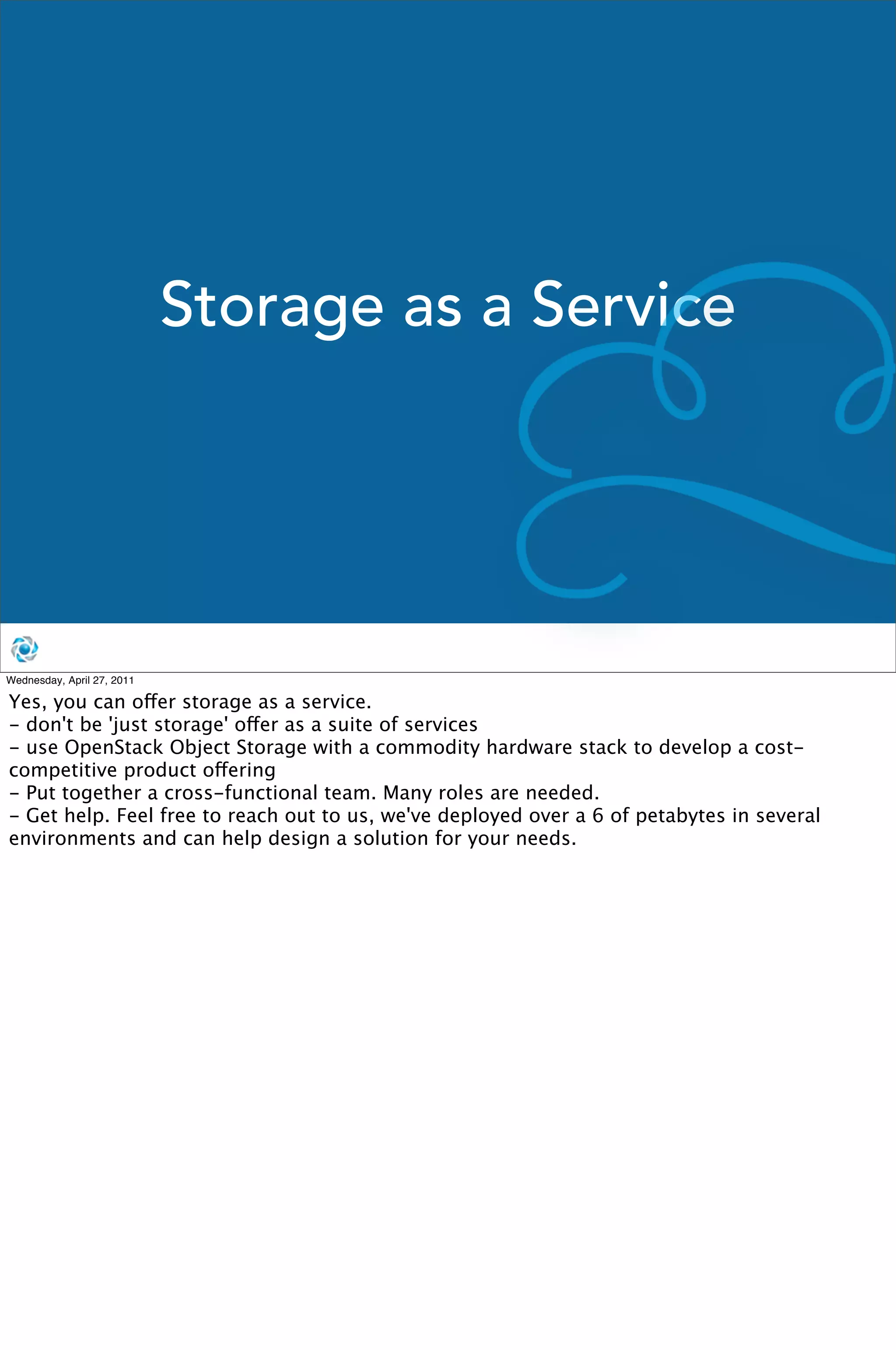 Storage as a Service




Wednesday, April 27, 2011

Yes, you can offer storage as a service. 
- don't be 'just storage' offer as a suite of services
- use OpenStack Object Storage with a commodity hardware stack to develop a cost-
competitive product offering
- Put together a cross-functional team. Many roles are needed.
- Get help. Feel free to reach out to us, we've deployed over a 6 of petabytes in several
environments and can help design a solution for your needs.
 