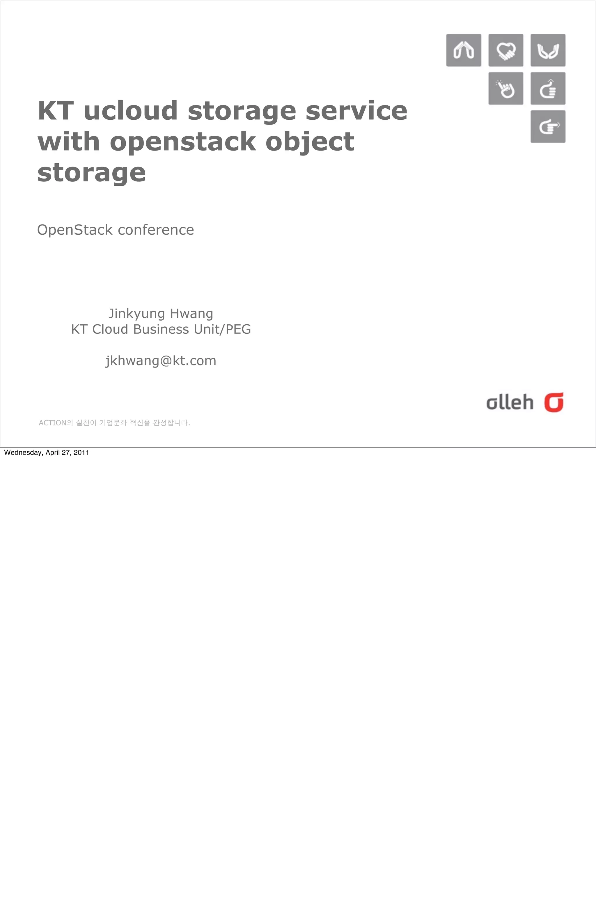 KT ucloud storage service
         with openstack object
         storage

         OpenStack conference




                         Jinkyung Hwang
                   KT Cloud Business Unit/PEG

                            jkhwang@kt.com



          ACTION의 실천이 기업문화 혁신을 완성합니다.



Wednesday, April 27, 2011
 