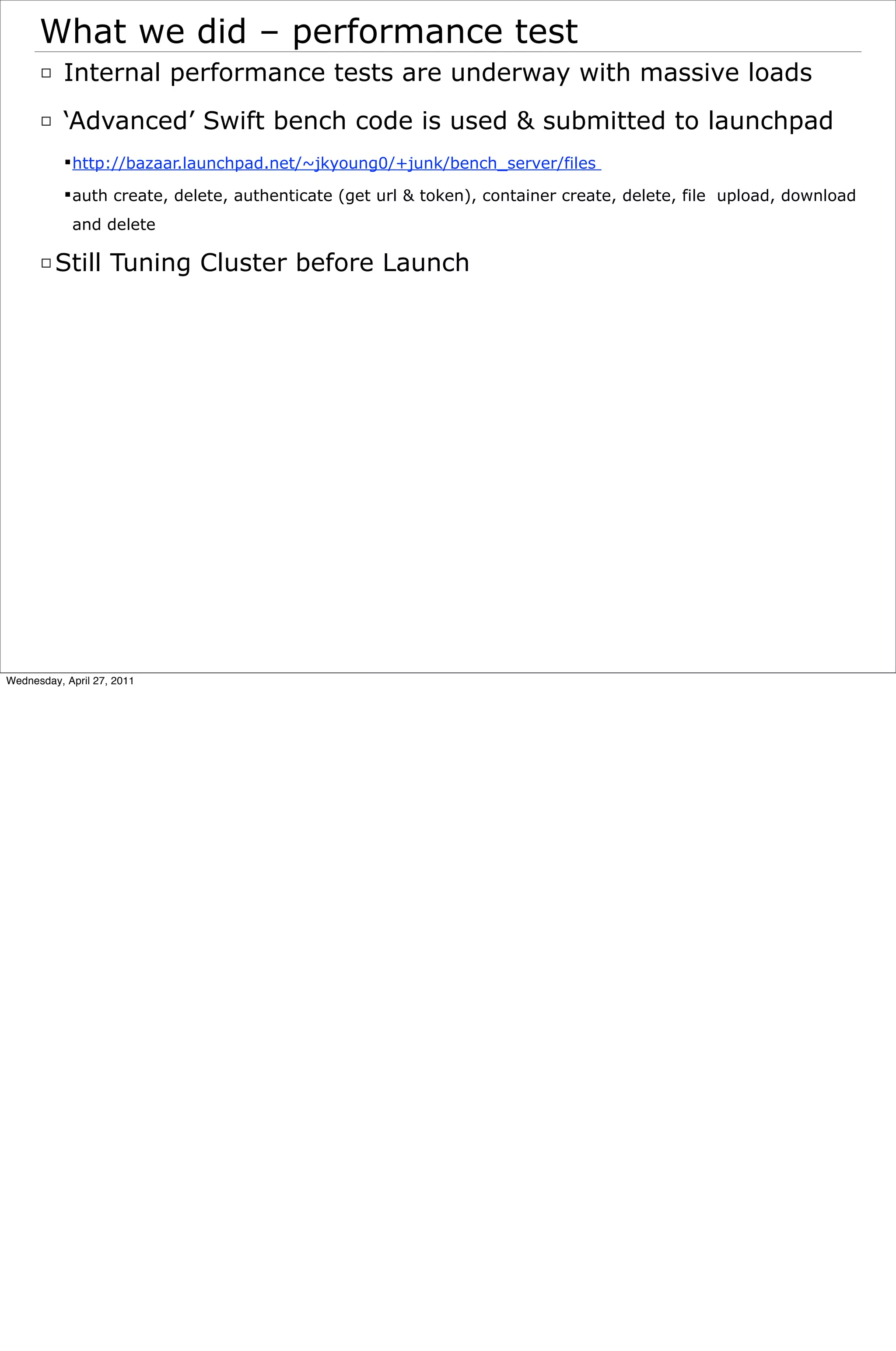 What we did – performance test
      □ Internal performance tests are underway with massive loads
      □ ‘Advanced’ Swift bench code is used & submitted to launchpad
            http://bazaar.launchpad.net/~jkyoung0/+junk/bench_server/files

            auth create, delete, authenticate (get url & token), container create, delete, file upload, download
            and delete

      □ Still Tuning Cluster before Launch




Wednesday, April 27, 2011
 