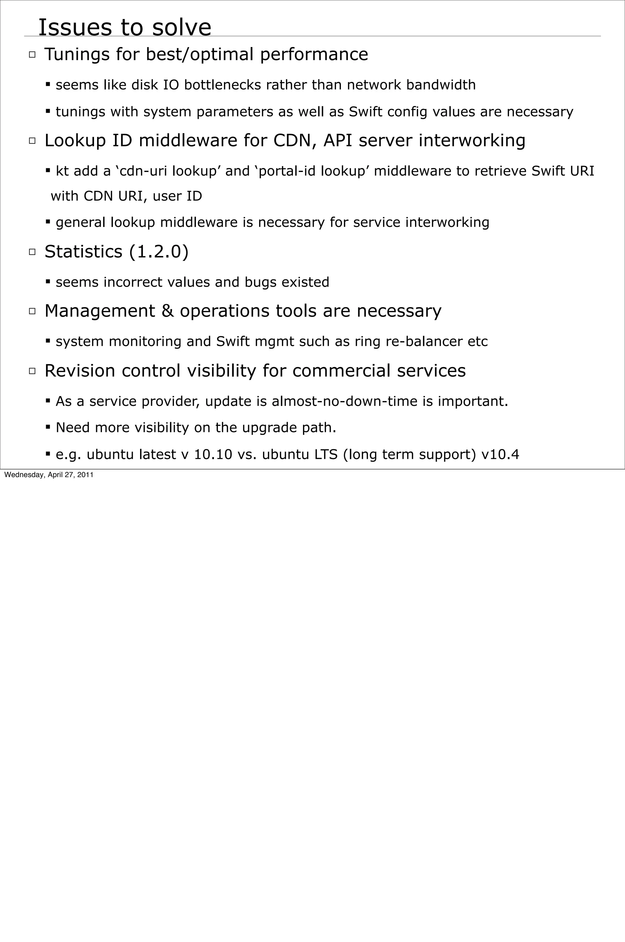 Issues to solve
      □ Tunings for best/optimal performance
            seems like disk IO bottlenecks rather than network bandwidth
            tunings with system parameters as well as Swift config values are necessary

      □ Lookup ID middleware for CDN, API server interworking
            kt add a ‘cdn-uri lookup’ and ‘portal-id lookup’ middleware to retrieve Swift URI
            with CDN URI, user ID
            general lookup middleware is necessary for service interworking

      □ Statistics (1.2.0)
            seems incorrect values and bugs existed

      □ Management & operations tools are necessary
            system monitoring and Swift mgmt such as ring re-balancer etc

      □ Revision control visibility for commercial services
            As a service provider, update is almost-no-down-time is important.
            Need more visibility on the upgrade path.

            e.g. ubuntu latest v 10.10 vs. ubuntu LTS (long term support) v10.4
Wednesday, April 27, 2011
 