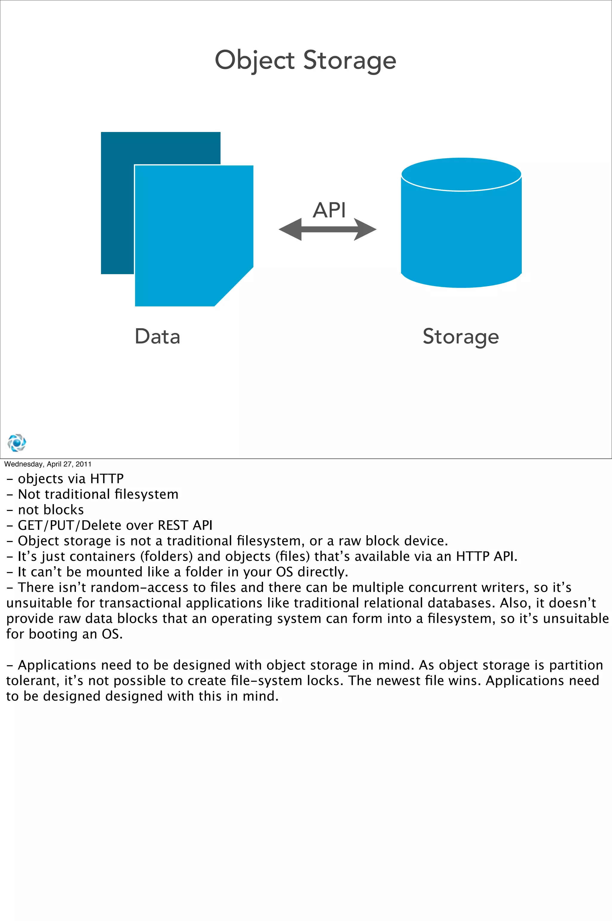 Object Storage




                                                 API




                            Data                                  Storage




Wednesday, April 27, 2011

- objects via HTTP
- Not traditional ﬁlesystem
- not blocks
- GET/PUT/Delete over REST API
- Object storage is not a traditional ﬁlesystem, or a raw block device.
- It’s just containers (folders) and objects (ﬁles) that’s available via an HTTP API.
- It can’t be mounted like a folder in your OS directly.
- There isn’t random-access to ﬁles and there can be multiple concurrent writers, so it’s
unsuitable for transactional applications like traditional relational databases. Also, it doesn’t
provide raw data blocks that an operating system can form into a ﬁlesystem, so it’s unsuitable
for booting an OS.

- Applications need to be designed with object storage in mind. As object storage is partition
tolerant, it’s not possible to create ﬁle-system locks. The newest ﬁle wins. Applications need
to be designed designed with this in mind.
 