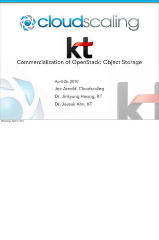 Commercialization of OpenStack: Object Storage


                              April 26, 2010

                              Joe Arnold, Cloudscaling
                              Dr. Jinkyung Hwang, KT
                              Dr. Jaesuk Ahn, KT


Wednesday, April 27, 2011
 