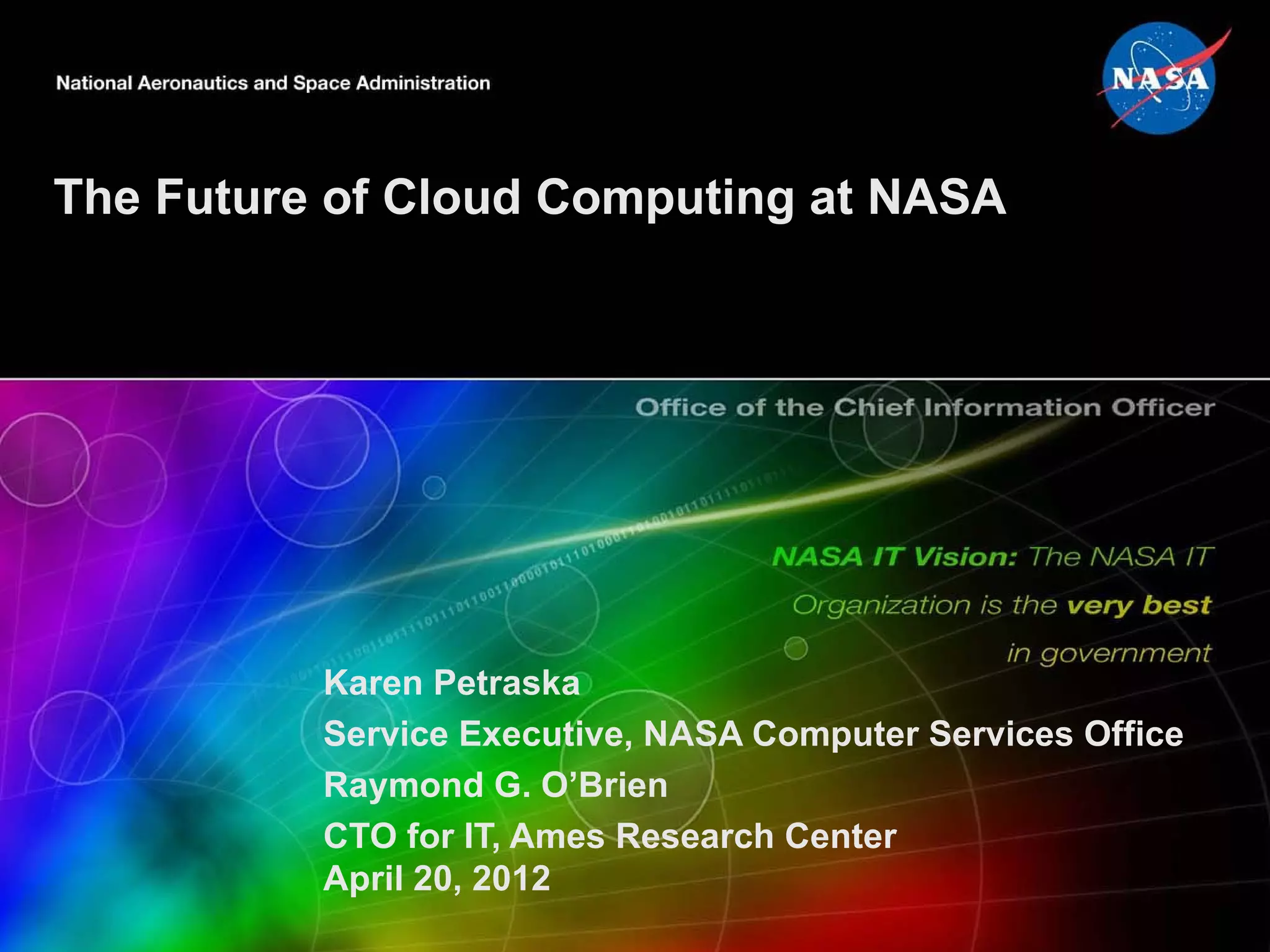 The Future of Cloud Computing at NASA




          Karen Petraska
          Service Executive, NASA Computer Services Office
          Raymond G. O’Brien
          CTO for IT, Ames Research Center
          April 20, 2012
 