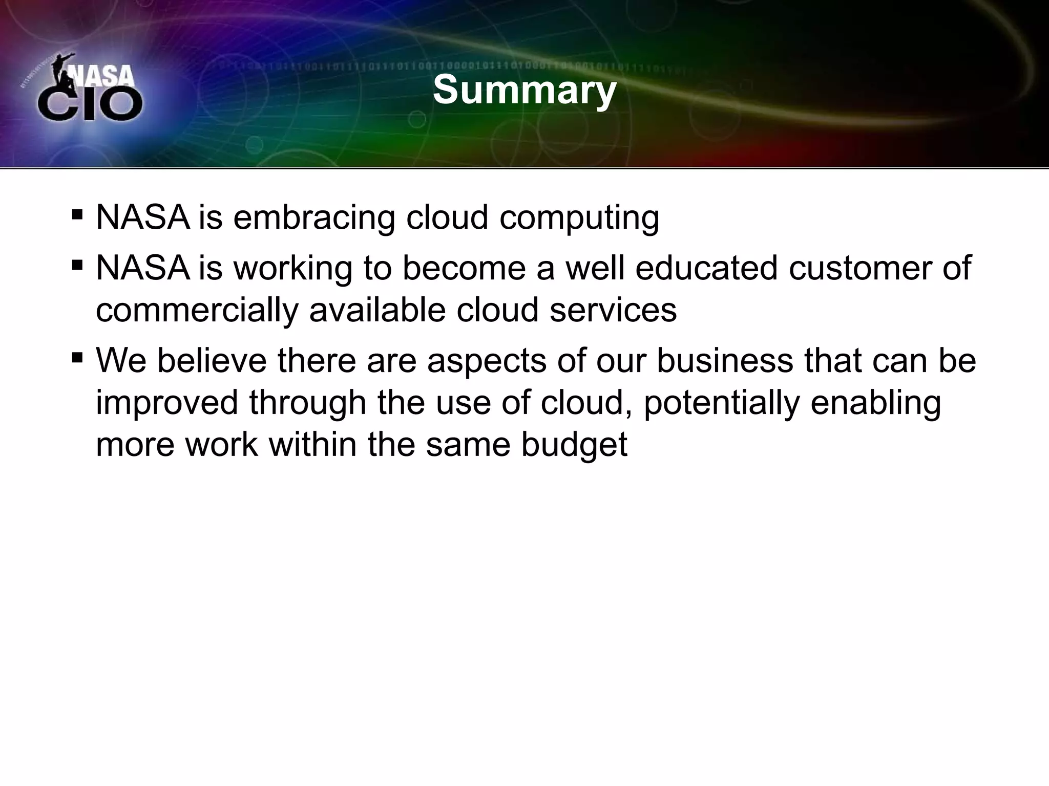 Summary


 NASA is embracing cloud computing
 NASA is working to become a well educated customer of
  commercially available cloud services
 We believe there are aspects of our business that can be
  improved through the use of cloud, potentially enabling
  more work within the same budget
 
