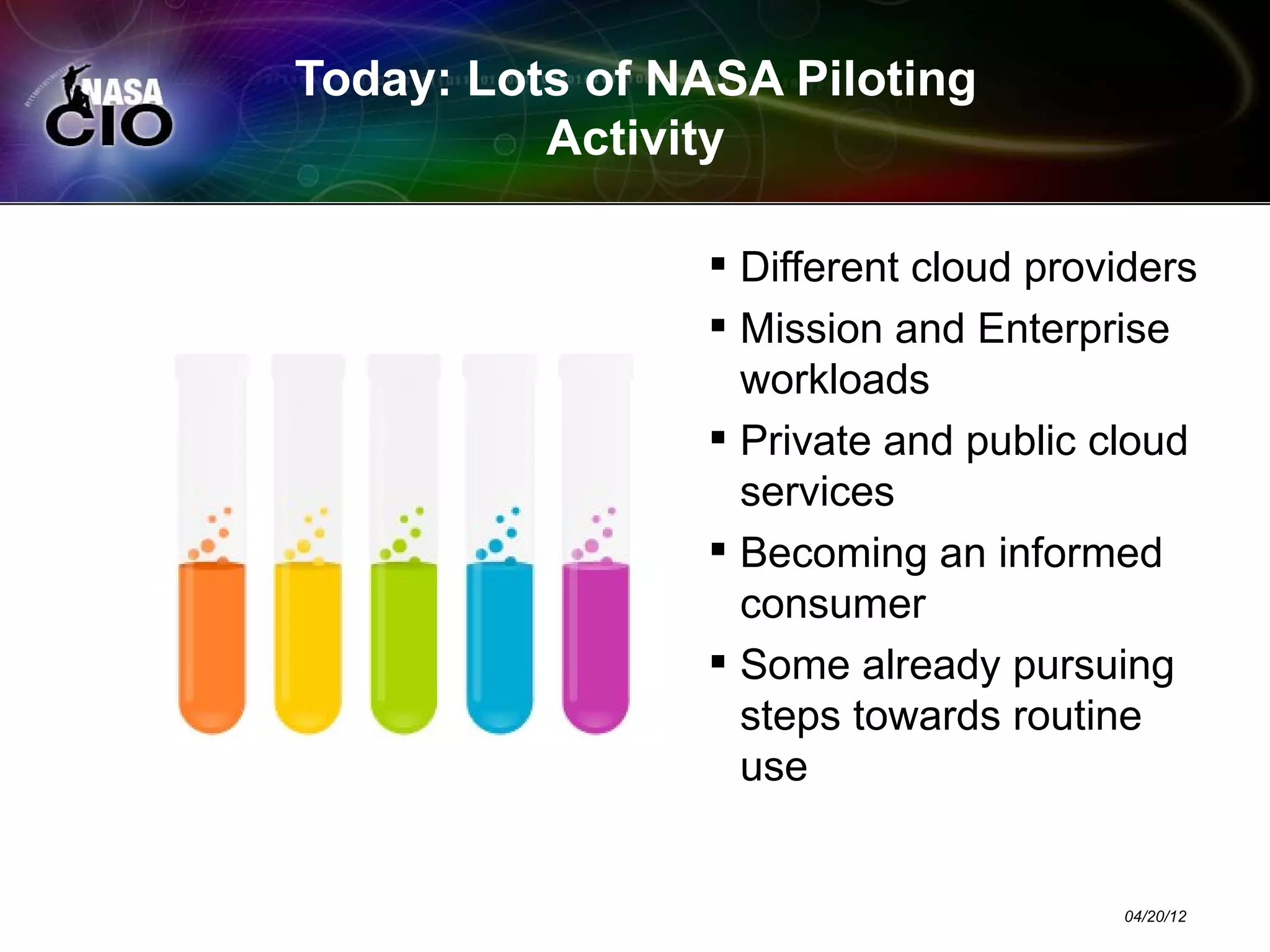 Today: Lots of NASA Piloting
          Activity

                 Different cloud providers
                 Mission and Enterprise
                  workloads
                 Private and public cloud
                  services
                 Becoming an informed
                  consumer
                 Some already pursuing
                  steps towards routine
                  use


                                      04/20/12
 