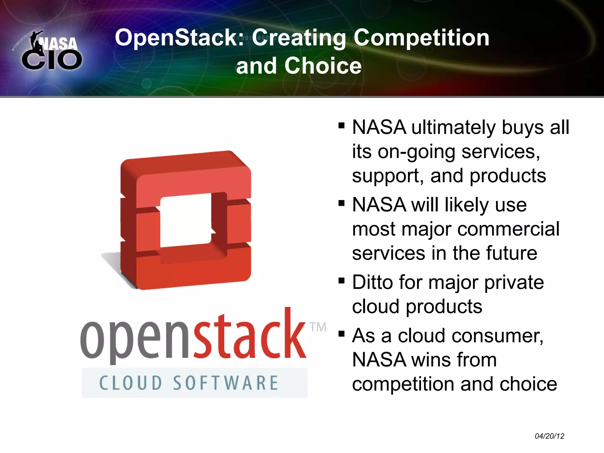 OpenStack: Creating Competition
         and Choice

                   NASA ultimately buys all
                    its on-going services,
                    support, and products
                   NASA will likely use
                    most major commercial
                    services in the future
                   Ditto for major private
                    cloud products
                   As a cloud consumer,
                    NASA wins from
                    competition and choice

                                        04/20/12
 