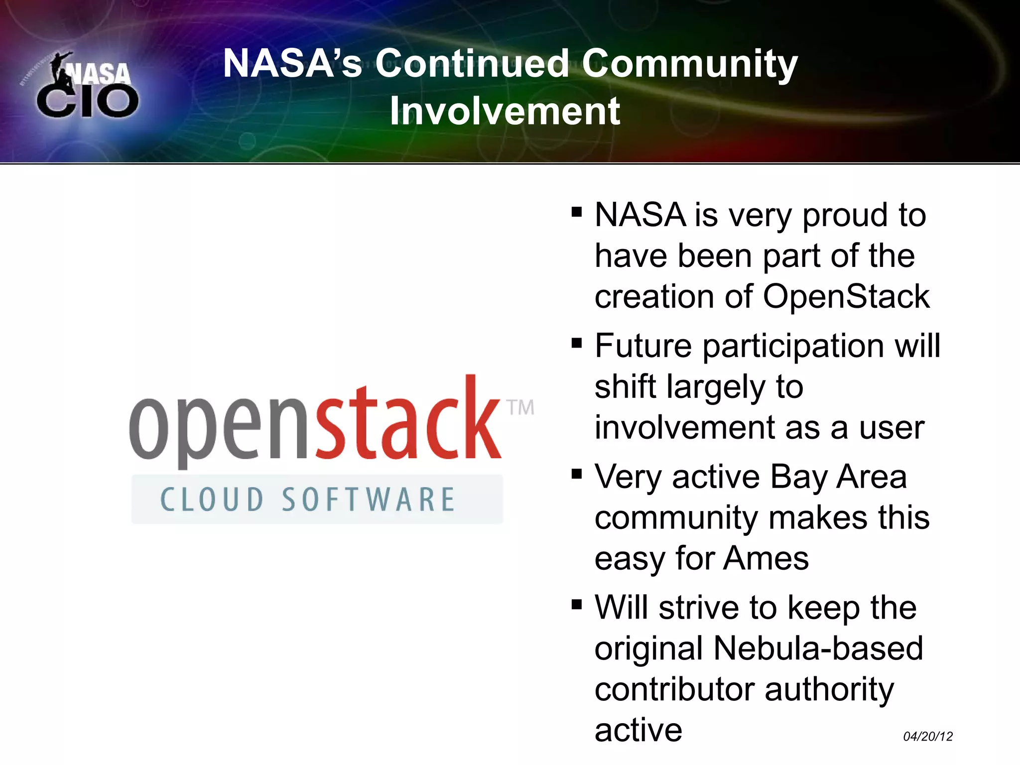 NASA’s Continued Community
        Involvement

                NASA is very proud to
                 have been part of the
                 creation of OpenStack
                Future participation will
                 shift largely to
                 involvement as a user
                Very active Bay Area
                 community makes this
                 easy for Ames
                Will strive to keep the
                 original Nebula-based
                 contributor authority
                 active                04/20/12
 