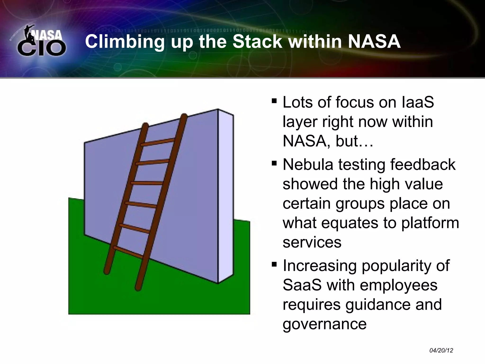 Climbing up the Stack within NASA


                    Lots of focus on IaaS
                     layer right now within
                     NASA, but…
                    Nebula testing feedback
                     showed the high value
                     certain groups place on
                     what equates to platform
                     services
                    Increasing popularity of
                     SaaS with employees
                     requires guidance and
                     governance
                                        04/20/12
 