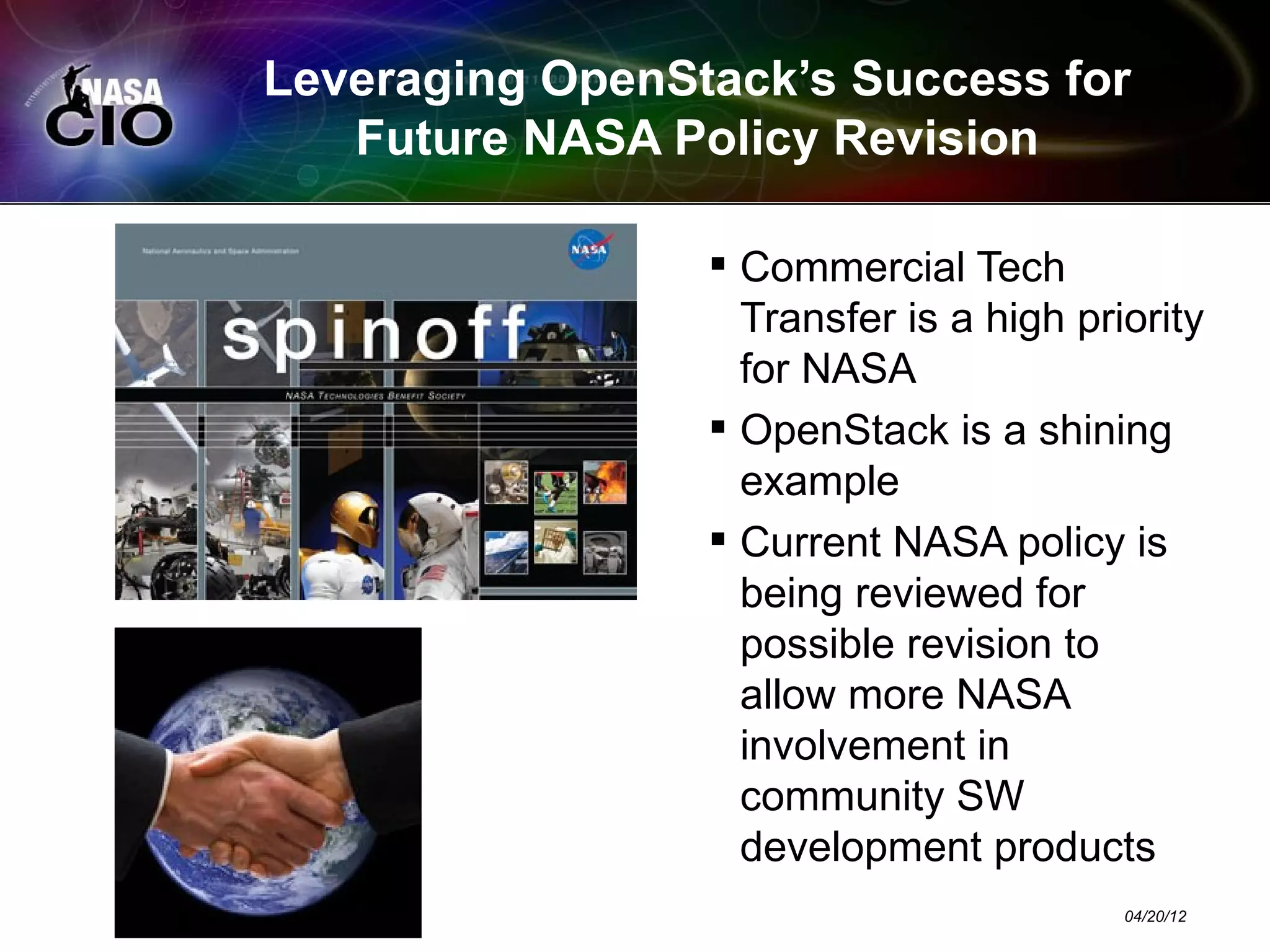 Leveraging OpenStack’s Success for
   Future NASA Policy Revision

                  Commercial Tech
                   Transfer is a high priority
                   for NASA
                  OpenStack is a shining
                   example
                  Current NASA policy is
                   being reviewed for
                   possible revision to
                   allow more NASA
                   involvement in
                   community SW
                   development products
                                         04/20/12
 
