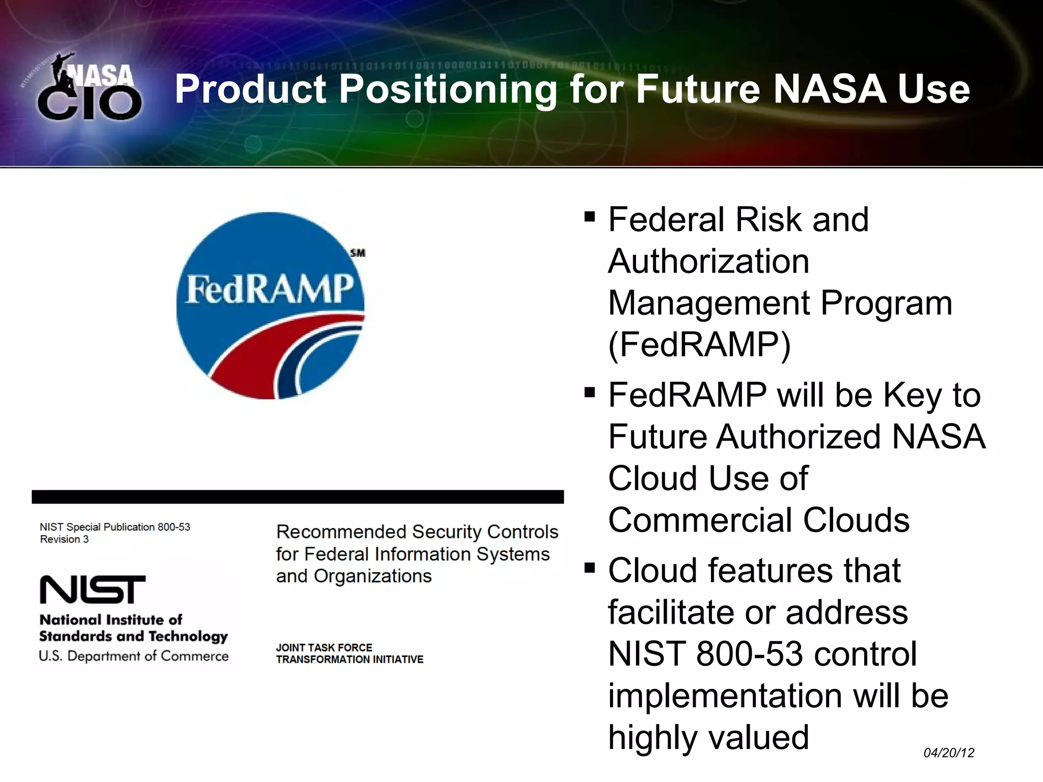 Product Positioning for Future NASA Use


                    Federal Risk and
                     Authorization
                     Management Program
                     (FedRAMP)
                    FedRAMP will be Key to
                     Future Authorized NASA
                     Cloud Use of
                     Commercial Clouds
                    Cloud features that
                     facilitate or address
                     NIST 800-53 control
                     implementation will be
                     highly valued     04/20/12
 