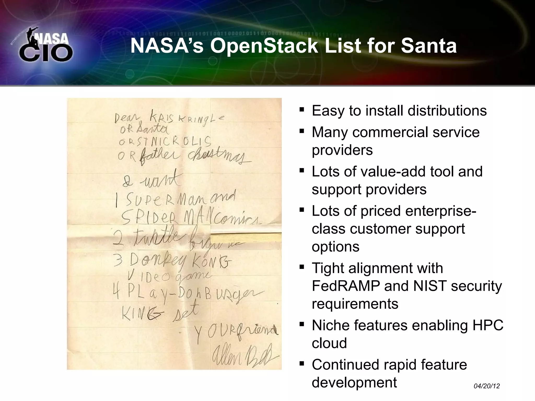 NASA’s OpenStack List for Santa

                Easy to install distributions
                Many commercial service
                 providers
                Lots of value-add tool and
                 support providers
                Lots of priced enterprise-
                 class customer support
                 options
                Tight alignment with
                 FedRAMP and NIST security
                 requirements
                Niche features enabling HPC
                 cloud
                Continued rapid feature
                 development                04/20/12
 