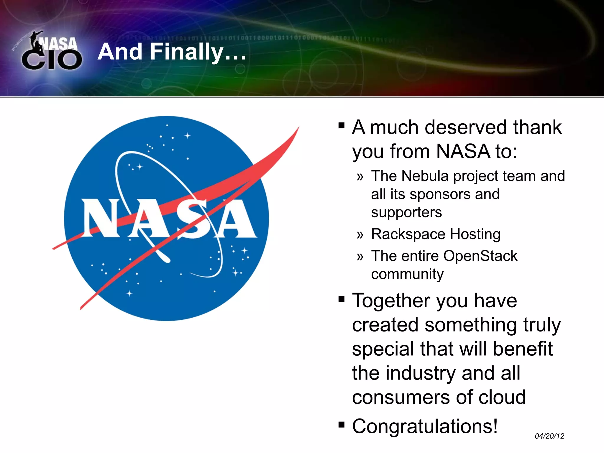 And Finally…


                A much deserved thank
                 you from NASA to:
                 » The Nebula project team and
                   all its sponsors and
                   supporters
                 » Rackspace Hosting
                 » The entire OpenStack
                   community
                Together you have
                 created something truly
                 special that will benefit
                 the industry and all
                 consumers of cloud
                Congratulations!        04/20/12
 
