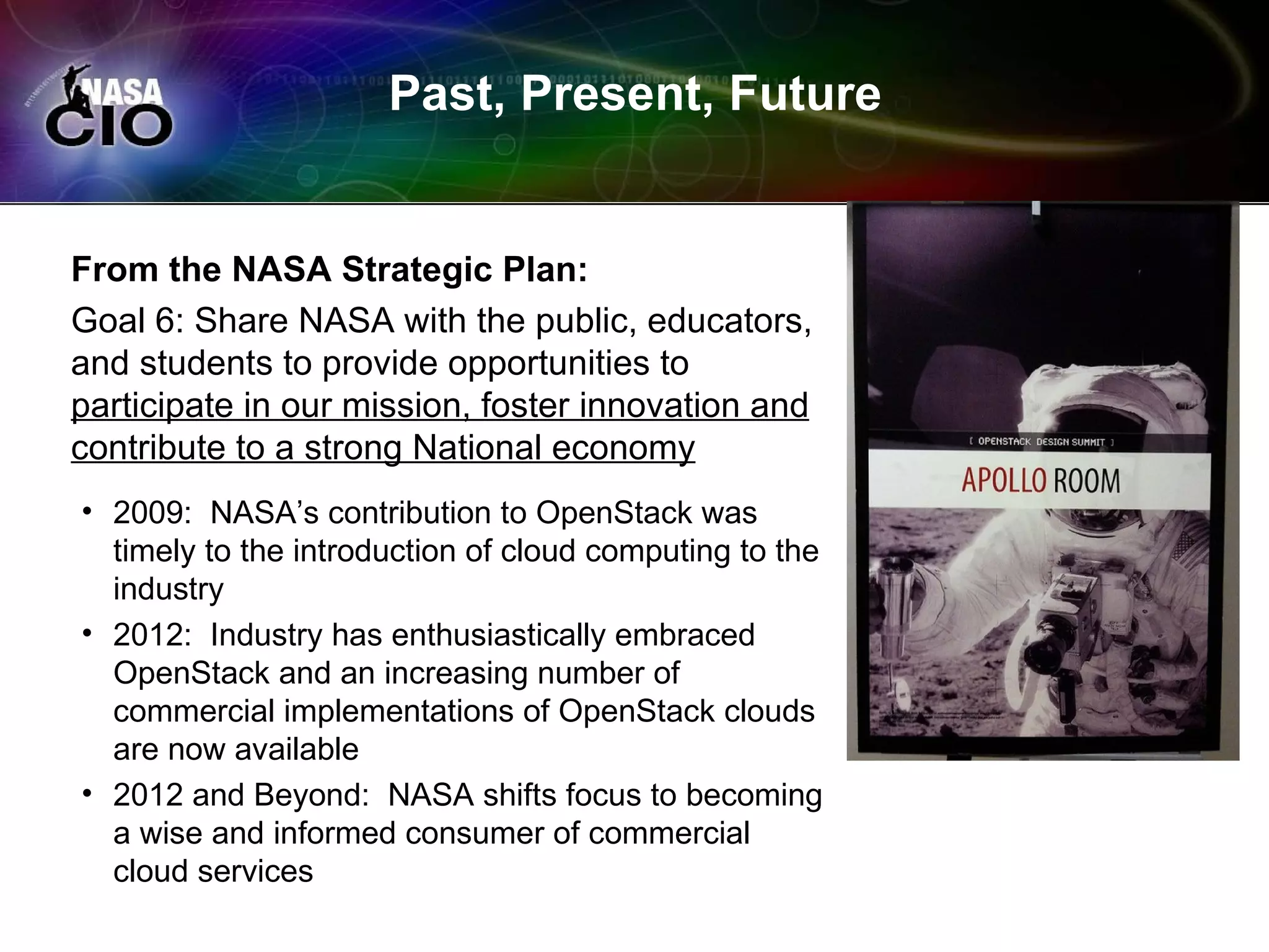Past, Present, Future


From the NASA Strategic Plan:
Goal 6: Share NASA with the public, educators,
and students to provide opportunities to
participate in our mission, foster innovation and
contribute to a strong National economy
• 2009: NASA’s contribution to OpenStack was
  timely to the introduction of cloud computing to the
  industry
• 2012: Industry has enthusiastically embraced
  OpenStack and an increasing number of
  commercial implementations of OpenStack clouds
  are now available
• 2012 and Beyond: NASA shifts focus to becoming
  a wise and informed consumer of commercial
  cloud services
 