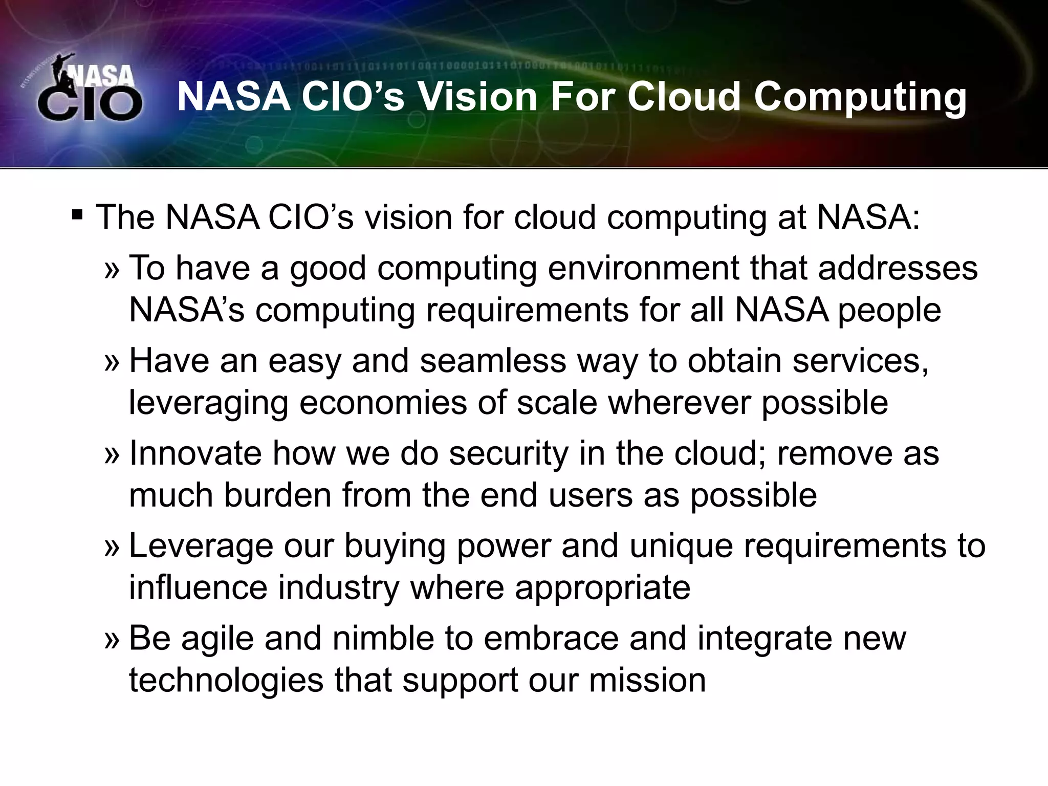 NASA CIO’s Vision For Cloud Computing

 The NASA CIO’s vision for cloud computing at NASA:
  » To have a good computing environment that addresses
    NASA’s computing requirements for all NASA people
  » Have an easy and seamless way to obtain services,
    leveraging economies of scale wherever possible
  » Innovate how we do security in the cloud; remove as
    much burden from the end users as possible
  » Leverage our buying power and unique requirements to
    influence industry where appropriate
  » Be agile and nimble to embrace and integrate new
    technologies that support our mission
 