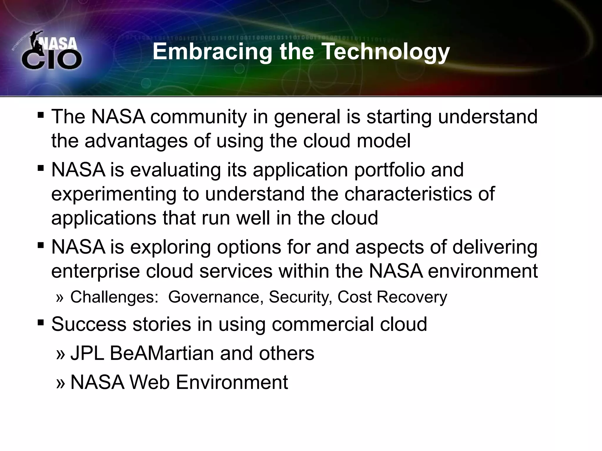 Embracing the Technology

 The NASA community in general is starting understand
  the advantages of using the cloud model
 NASA is evaluating its application portfolio and
  experimenting to understand the characteristics of
  applications that run well in the cloud
 NASA is exploring options for and aspects of delivering
  enterprise cloud services within the NASA environment
  » Challenges: Governance, Security, Cost Recovery
 Success stories in using commercial cloud
  » JPL BeAMartian and others
  » NASA Web Environment
 