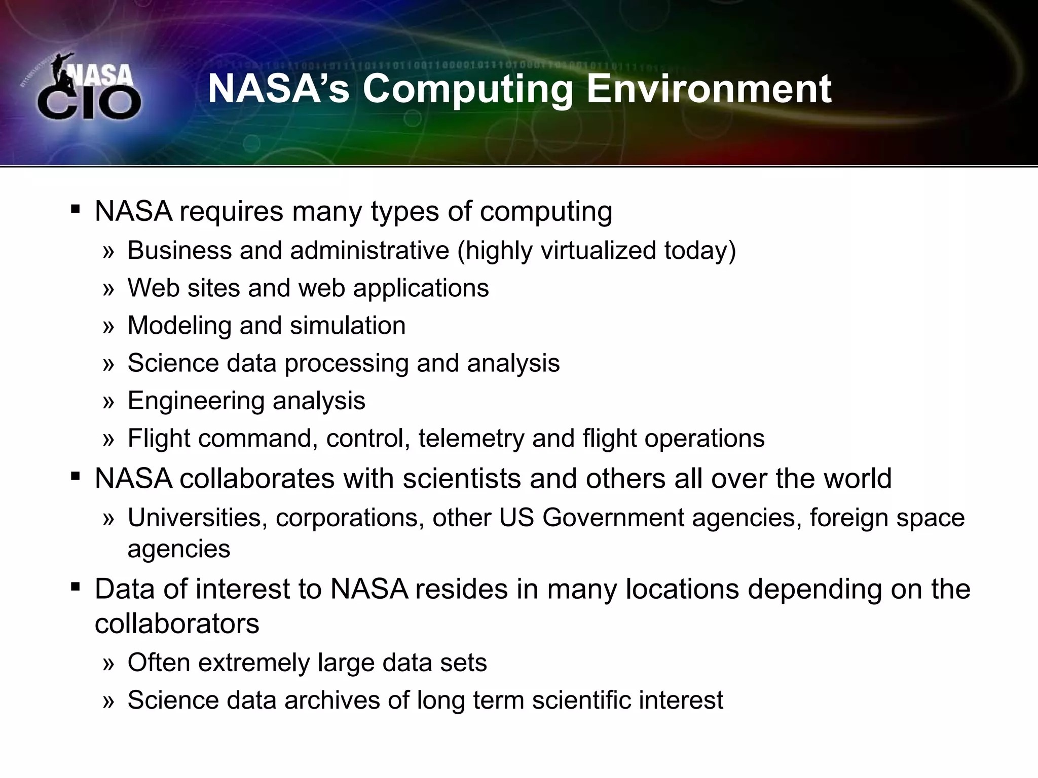 NASA’s Computing Environment

 NASA requires many types of computing
  »   Business and administrative (highly virtualized today)
  »   Web sites and web applications
  »   Modeling and simulation
  »   Science data processing and analysis
  »   Engineering analysis
  »   Flight command, control, telemetry and flight operations
 NASA collaborates with scientists and others all over the world
  » Universities, corporations, other US Government agencies, foreign space
    agencies
 Data of interest to NASA resides in many locations depending on the
  collaborators
  » Often extremely large data sets
  » Science data archives of long term scientific interest
 