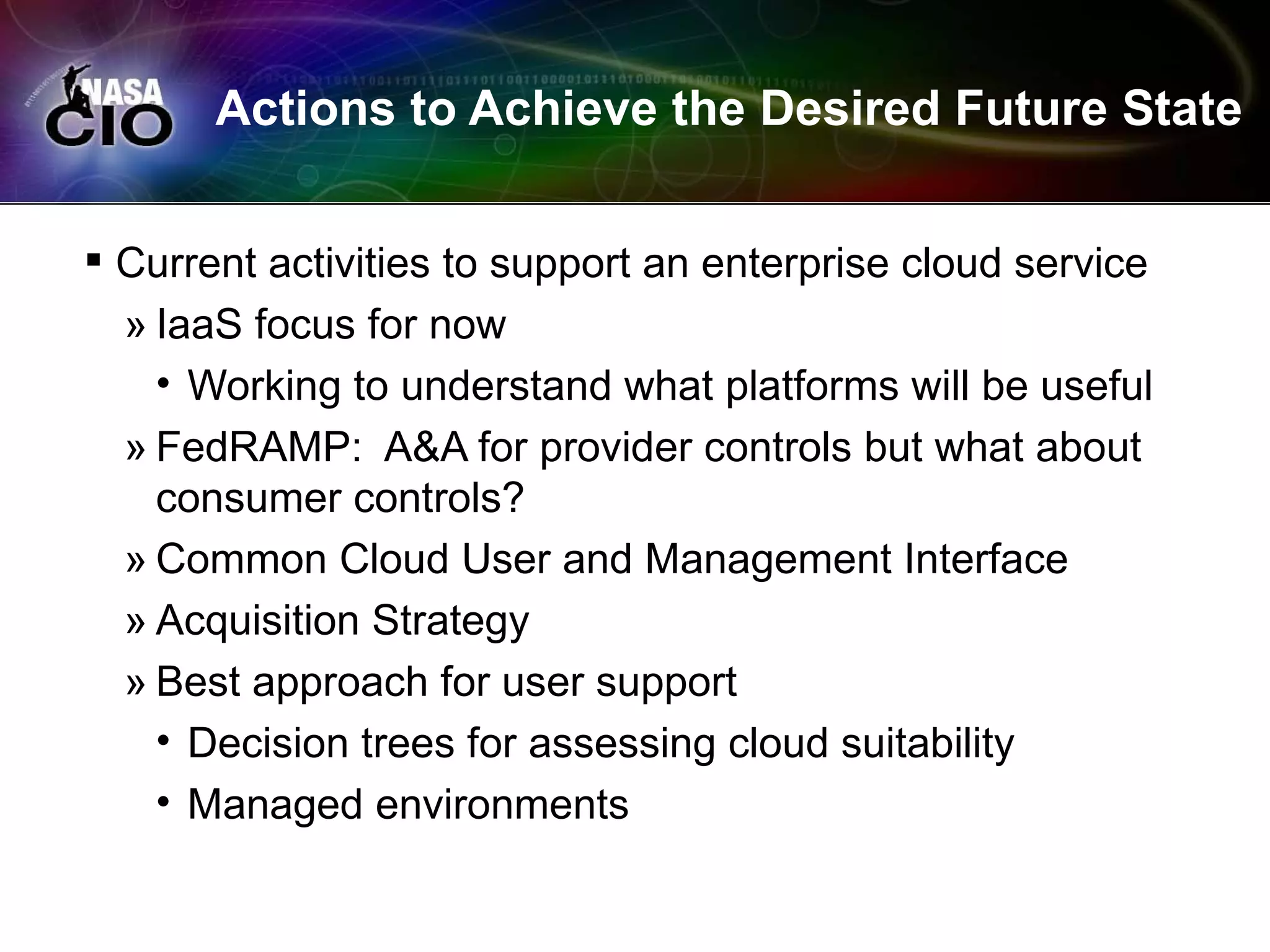 Actions to Achieve the Desired Future State


 Current activities to support an enterprise cloud service
  » IaaS focus for now
    • Working to understand what platforms will be useful
  » FedRAMP: A&A for provider controls but what about
    consumer controls?
  » Common Cloud User and Management Interface
  » Acquisition Strategy
  » Best approach for user support
    • Decision trees for assessing cloud suitability
    • Managed environments
 