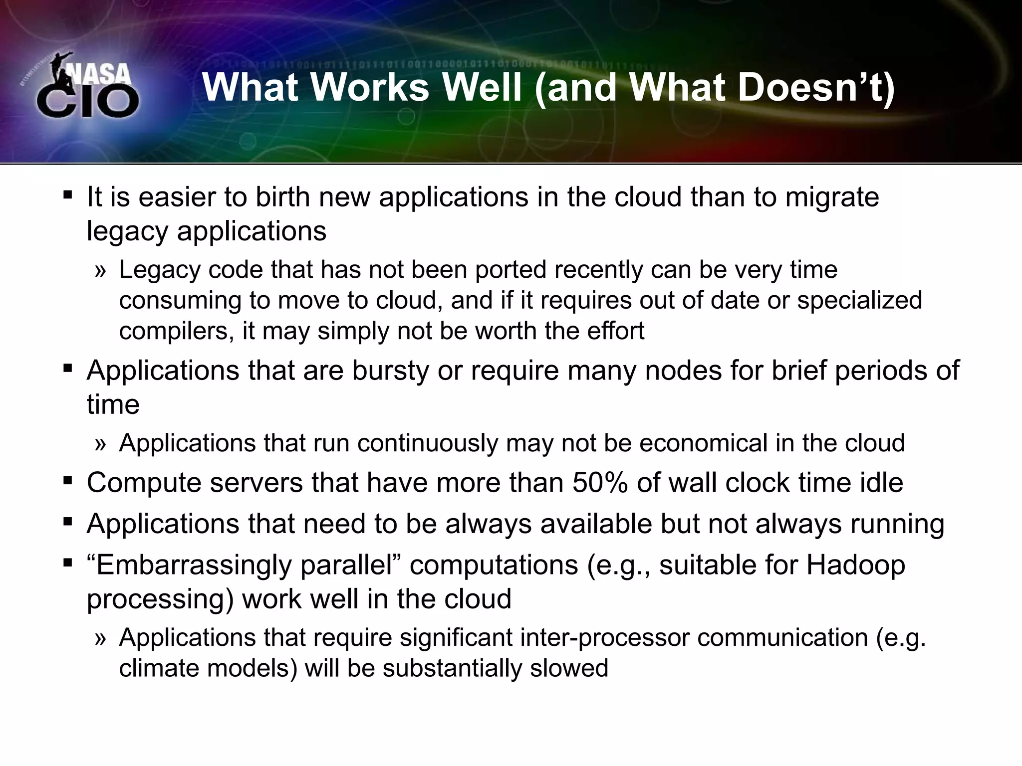 What Works Well (and What Doesn’t)

 It is easier to birth new applications in the cloud than to migrate
  legacy applications
  » Legacy code that has not been ported recently can be very time
    consuming to move to cloud, and if it requires out of date or specialized
    compilers, it may simply not be worth the effort
 Applications that are bursty or require many nodes for brief periods of
  time
  » Applications that run continuously may not be economical in the cloud
 Compute servers that have more than 50% of wall clock time idle
 Applications that need to be always available but not always running
 “Embarrassingly parallel” computations (e.g., suitable for Hadoop
  processing) work well in the cloud
  » Applications that require significant inter-processor communication (e.g.
    climate models) will be substantially slowed
 