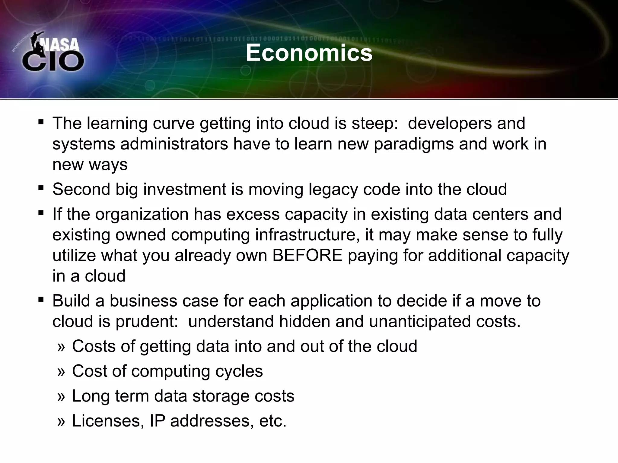 Economics

 The learning curve getting into cloud is steep: developers and
  systems administrators have to learn new paradigms and work in
  new ways
 Second big investment is moving legacy code into the cloud
 If the organization has excess capacity in existing data centers and
  existing owned computing infrastructure, it may make sense to fully
  utilize what you already own BEFORE paying for additional capacity
  in a cloud
 Build a business case for each application to decide if a move to
  cloud is prudent: understand hidden and unanticipated costs.
   » Costs of getting data into and out of the cloud
   » Cost of computing cycles
   » Long term data storage costs
   » Licenses, IP addresses, etc.
 