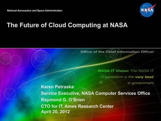 The Future of Cloud Computing at NASA




          Karen Petraska
          Service Executive, NASA Computer Services Office
          Raymond G. O’Brien
          CTO for IT, Ames Research Center
          April 20, 2012
 