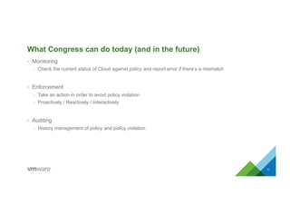 What Congress can do today (and in the future)
•  Monitoring
–  Check the current status of Cloud against policy and report error if there’s a mismatch
•  Enforcement
–  Take an action in order to avoid policy violation
–  Proactively / Reactively / Interactively
•  Auditing
–  History management of policy and policy violation
11
 