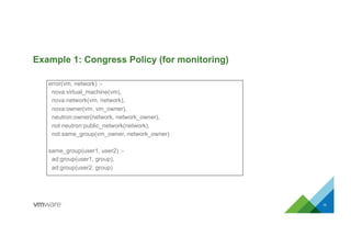 Example 1: Congress Policy (for monitoring)
15
error(vm, network) :-
nova:virtual_machine(vm),
nova:network(vm, network),
nova:owner(vm, vm_owner),
neutron:owner(network, network_owner),
not neutron:public_network(network),
not same_group(vm_owner, network_owner)
same_group(user1, user2) :-
ad:group(user1, group),
ad:group(user2, group)
 